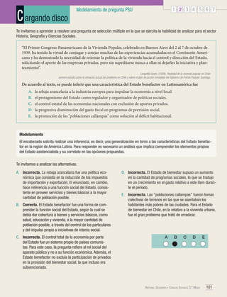 C argando disco

1 2 3 4 5 6 7

Modelamiento de pregunta PSU

Te invitamos a aprender a resolver una pregunta de selección múltiple en la que se ejercita la habilidad de analizar para el sector
Historia, Geografía y Ciencias Sociales.
“El Primer Congreso Panamericano de la Vivienda Popular, celebrado en Buenos Aires del 2 al 7 de octubre de
1939, ha tenido la virtud de conjugar y cotejar muchas de las experiencias acumuladas en el Continente Americano y ha demostrado la necesidad de orientar la política de la vivienda hacia el control y dirección del Estado,
solicitando el aporte de las empresas privadas, pero sin supeditarse nunca a ellas ni dejarles la iniciativa y planteamiento”.
Leopoldo Acero. (1939). Realidad de la vivienda popular en Chile:
somero estudio sobre la situación actual del problema en Chile y sobre el plan de acción inmediata del Gobierno de Frente Popular. Santiago.

De acuerdo al texto, se puede inferir que una característica del Estado benefactor en Latinoamérica fue
A.	
B.	
C.	
D.	
E.	

la rebaja arancelaria a la industria europea para impulsar la economía a nivel local.
el protagonismo del Estado como regulador y organizador de políticas sociales.
el control estatal de las economías nacionales con exclusión de aportes privados.
la progresiva disminución del gasto fiscal en programas de previsión social.
la promoción de las "poblaciones callampas" como solución al déficit habitacional.

Modelamiento
El encabezado solicita realizar una inferencia, es decir, una generalización en torno a las características del Estado benefactor en la región de América Latina. Para responder es necesario un análisis que implica comprender los elementos propios
del Estado asistencialista y su correlato en las opciones propuestas.
Te invitamos a analizar las alternativas.
A.	 Incorrecta. La rebaja arancelaria fue una política económica que consistía en la reducción de los impuestos
de importación y exportación. El enunciado, en cambio,
hace referencia a una función social del Estado, consistente en proveer servicios y bienes básicos a la mayor
cantidad de población posible.
B.	 Correcta. El Estado benefactor fue una forma de comprender la función social del Estado, según la cual se
debía dar cobertura a bienes y servicios básicos, como
salud, educación y vivienda, a la mayor cantidad de
población posible, a través del control de los particulares
y del impulso propio a iniciativas de interés social.
C.	 Incorrecta. El control total de la economía por parte
del Estado fue un sistema propio de países comunistas. Para este caso, la pregunta refiere al rol social del
aparato público y no a su función económica. Además, el
Estado benefactor no excluía la participación de privados
en la provisión del bienestar social, la que incluso era
subvencionada.

D.	 Incorrecta. El Estado de bienestar supuso un aumento
en la cantidad de programas sociales, lo que se tradujo
en un crecimiento en el gasto relativo a este ítem durante el período.
E.	 Incorrecta. Las "poblaciones callampas" fueron tomas
colectivas de terrenos en las que se asentaban los
habitantes más pobres de las ciudades. Para el Estado
de bienestar en Chile, en lo relativo a la vivienda urbana,
fue el gran problema que trató de erradicar.

A

B

C

D

Historia, Geografía y Ciencias Sociales 3.º Medio

E

101

 