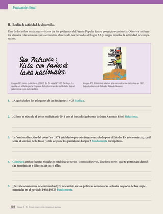 Evaluación final

II.	 Realiza la actividad de desarrollo.
Uno de los sellos más característicos de los gobiernos del Frente Popular fue su proyecto económico. Observa las fuentes visuales relacionadas con la economía chilena de dos períodos del siglo XX y, luego, resuelve la actividad de comparación.

Imagen Nº1: Aviso publicitario. (1942). En En viaje N° 102. Santiago. La
revista era editada por la Empresa de los Ferrocarriles del Estado, bajo el
gobierno de Juan Antonio Ríos.

Imagen Nº2: Publicidad relativa a la nacionalización del cobre en 1971,
bajo el gobierno de Salvador Allende Gossens.

1.	 ¿A qué aluden los eslóganes de las imágenes 1 y 2? Explica.
	
	
2.	 ¿Cómo se vincula el aviso publicitario Nº 1 con el lema del gobierno de Juan Antonio Ríos? Relaciona.
	
	
	
3.	 La "nacionalización del cobre" en 1971 estableció que este fuera controlado por el Estado. En este contexto, ¿cuál
sería el sentido de la frase "Chile se pone los pantalones largos"? Fundamenta tu hipótesis.
	
	
	
4.	 Compara ambas fuentes visuales y establece criterios –como objetivos, diseño u otros- que te permitan identificar semejanzas y diferencias entre ellas.
	
	
	
5.	 ¿Percibes elementos de continuidad y/o de cambio en las políticas económicas actuales respecto de las implementadas en el período 1938-1952? Fundamenta.
	
	
104 Unidad 2 • El Estado como eje del desarrollo nacional	

 