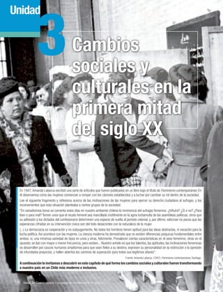 3

Unidad

Cambios
sociales y
culturales en la
primera mitad
del siglo XX

En 1947, Amanda Labarca escribió una serie de artículos que fueron publicados en un libro bajo el título de Feminismo contemporáneo. En
él observamos cómo las mujeres comienzan a romper con los cánones establecidos y a luchar por cambiar su rol dentro de la sociedad.
Lee el siguiente fragmento y reflexiona acerca de las motivaciones de las mujeres para ejercer su derecho ciudadano al sufragio, y los
inconvenientes que esta situación planteaba a ciertos grupos de la sociedad:
"En variadísimos tonos se comenta estos días en nuestro ambiente chileno la inminencia del sufragio femenino. ¿Influirá? ¿Sí o no? ¿Para
bien o para mal? Temen unos que el recato femenil sea mancillado inútilmente en la agria turbamulta de las asambleas políticas; otros que
su adhesión a los dictados del confesionario determinen una especie de vuelta al período colonial, y, por último, vaticinan no pocos que las
esperanzas cifradas en su intervención cívica son del todo desacordes con la naturaleza de la mujer.
(...) La democracia es cooperación y no subyugamiento. No todos los hombres tienen aptitud para las ideas abstractas, ni vocación para la
lucha política. Así acontece con las mujeres. La ciencia moderna ha demostrado que no existen diferencias psíquicas fundamentales entre
ambos: sí, una inmensa variedad de tipos en unos y otras, felizmente. Prevalecen ciertas características en el sexo femenino; otras en el
opuesto: se dan con mayor o menor frecuencia, pero existen... Nuestro anhelo es que los talentos, las aptitudes, las inclinaciones femeninas
se desarrollen por cauces humanos amplísimos para que sean fieles a su destino, expresen su personalidad sin la restricción o la opresión
de infundados prejuicios, y hallen abiertos los caminos de superación para todos sus legítimos afanes".
Fuente: Amanda Labarca. (1947). Feminismo contemporáneo, Santiago.

A continuación te invitamos a descubrir en este capítulo de qué forma los cambios sociales y culturales fueron transformando
a nuestro país en un Chile más moderno e inclusivo.

106 Unidad 3 • Cambios sociales y culturales en la primera mitad del siglo xx	

 
