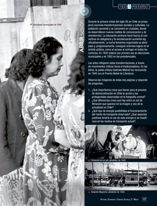 Elecciones municipales de 1944.

ABRIR sesión

1 2 3 4 5 6 7

Durante la primera mitad del siglo XX en Chile se produjeron enormes transformaciones sociales y culturales. La
población aumentó y se concentró en ciudades, donde
se desarrollaron nuevos medios de comunicación y de
entretención. La educación primaria tomó fuerza al convertirse en obligatoria y la escolarización aumentó significativamente. La lucha femenina organizada se abrió
paso y, progresivamente, consiguió enormes logros en el
ámbito público, como el acceso al sufragio en todos los
comicios. En 1935 votaron por primera vez en elecciones
municipales y en 1952 en las presidenciales.
Las artes reflejaron estas transformaciones, a través
de movimientos críticos hacia el tradicionalismo. En las
letras, la poeta chilena Gabriela Mistral fue reconocida
en 1945 con el Premio Nobel de Literatura.
Observa las imágenes de estas dos páginas y responde
las preguntas.
1.	 ¿Qué importancia crees que tienen para el proceso
de democratización en Chile la acción y las
protagonistas observadas en la fotografía central?
2.	 ¿Qué diferencias crees que hay entre un set de
filmación que aparece en la imagen y uno de la
actualidad en Chile?
3.	 ¿Qué tipo de energía posibilitaba el funcionamiento
del medio de transporte observado? ¿Qué aspectos
positivos tendría el uso de esta energía si se masificara en los medios de transporte actual?

	 Filmación en un set, alrededor de 1940.

	 Estación Mapocho, alrededor de 1920.
Historia, Geografía y Ciencias Sociales 3.º Medio

107

 