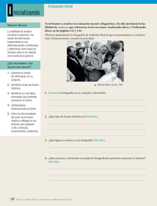 I nicializando
Habilidad: Analizar
La habilidad de analizar
consiste en examinar una
fuente de información,
fragmentarla en sus
diferentes partes constitutivas
y determinar cómo estas se
vinculan entre sí en relación
con la estructura general.

Evaluación inicial

Te invitamos a resolver la evaluación inicial o diagnóstica. En ella ejercitarás la habilidad de analizar, que reforzarás en las secciones Analizando disco y Verificando
disco, en las páginas 123 y 144.
Observa atentamente la fotografía de Gabriela Mistral que te presentamos a continuación. Posteriormente, resuelve la actividad.

¿Qué procedimiento debo
realizar para analizar?
1.	 Examinar la fuente
de información en su
conjunto.
2.	 Identificar el tipo de fuente
histórica.
3.	 Identificar la o las ideas
principales que pretende
comunicar la fuente.

	 Gabriela Mistral. Vicuña, 1954.

1.	 Examina la fotografía en su conjunto y descríbela.

4.	Contextualizar
históricamente la fuente.
5.	 Inferir la intencionalidad
del autor de la fuente
histórica reflejada en los
factores que subyacen
a ella: creencias,
conocimientos, evidencias.

2.	 ¿Qué tipo de fuente histórica es? Identifica.

3.	 ¿Qué figura se destaca en la fotografía? Identifica.

4.	 ¿Qué acciones o elementos secundarios fotografiados permiten sustentar lo anterior?
Identifica.

108 Unidad 3 • Cambios sociales y culturales en la primera mitad del siglo xx	

 