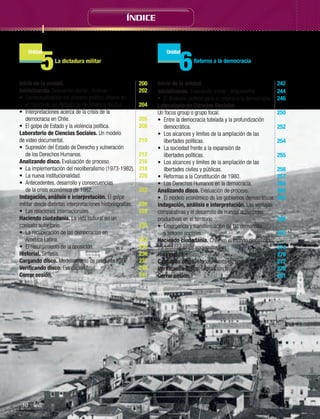 ÍNDICE

5

6

Unidad

Unidad

La dictadura militar	

Inicio de la unidad.	
Inicializando. Evaluación inicial - Evaluar.	
•	 Contextualización del proceso político chileno en
el marco de las dictaduras de América del Sur.	
•	 Interpretaciones acerca de la crisis de la
democracia en Chile.	
•	 El golpe de Estado y la violencia política.	
Laboratorio de Ciencias Sociales. Un modelo
de video documental.	
•	 Supresión del Estado de Derecho y vulneración
de los Derechos Humanos.	
Analizando disco. Evaluación de proceso.	
•	 La implementación del neoliberalismo (1973-1982).	
•	 La nueva institucionalidad.	
•	 Antecedentes, desarrollo y consecuencias
de la crisis económica de 1982.	
Indagación, análisis e interpretación. El golpe
militar desde distintas interpretaciones historiografías.	
•	 Las relaciones internacionales.	
Haciendo ciudadanía. La vida cultural en un
contexto autoritario.	
•	 La recuperación de las democracias en
América Latina.	
•	 El resurgimiento de la oposición.	
Historial. Síntesis.	
Cargando disco. Modelamiento de pregunta PSU.	
Verificando disco. Evaluación final.	
Cerrar sesión.	

10 Índice	

200
202
204
205
208
210
212
216
218
220
222
226
228
230
232
233
236
237
238
241

Retorno a la democracia

Inicio de la unidad.	
242
Inicializando. Evaluación inicial - Argumentar.	244
•	 El itinerario político para el retorno a la democracia.	 246
Laboratorio de Ciencias Sociales.
Un focus group o grupo focal.	
250
•	 Entre la democracia tutelada y la profundización
democrática.	
252
•	 Los alcances y límites de la ampliación de las
libertades políticas.	
254
•	 La sociedad frente a la expansión de
libertades políticas.	
255
•	 Los alcances y límites de la ampliación de las
libertades civiles y públicas.	
256
•	 Reformas a la Constitución de 1980.	
257
•	 Los Derechos Humanos en la democracia.	
258
Analizando disco. Evaluación de proceso.	
260
•	 El modelo económico de los gobiernos democráticos.	 262
Indagación, análisis e interpretación. Las ventajas
comparativas y el desarrollo de nuevas actividades
productivas en el territorio	
268
•	 Emergencia y transformación de las demandas
y actores sociales.	
270
Haciendo ciudadanía. Chile en el mundo globalizado:
transformaciones socioculturales.	
274
Historial. Síntesis.	
276
Cargando disco. Modelamiento de pregunta PSU.	
277
Verificando disco. Evaluación final.	
278
Cerrar sesión.	
281

 