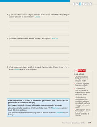 1 2 3 4 5 6 7

5.	 ¿Qué antecedentes sobre la figura principal pudo tener el autor de la fotografía para
decidir retratarla en ese momento? Analiza.

6.	 ¿En qué contexto histórico político se inserta la fotografía? Describe.

7.	 ¿Qué importancia habrá tenido la figura de Gabriela Mistral hacia el año 1954 en
Chile? Analiza a partir de la fotografía.

Mi ESTADO
En esta actividad:
•	

•	

¿Qué pasos seguí para
analizar la fotografía?

•	

¿Qué me resultó
más difícil durante el
procedimiento de análisis
de la fuente visual?

•	

Para complementar tu análisis, te invitamos a aprender más sobre Gabriela Mistral,
pseudónimo de Lucila Godoy Alcayaga.
Investiga los principales hitos de su biografía. Luego, responde las preguntas.
¿En qué consistía la vida pública de Gabriela Mistral hacia 1954? Relaciona con la importancia del retrato analizado.
¿Por qué Gabriela Mistral habrá sido fotografiada en la ciudad de Vicuña? Relaciona con tus
hallazgos.

¿Qué me resultó más
fácil? ¿Qué aspectos
influyeron en ello?

¿Qué similitudes y
diferencias identifico
entre el procedimiento
de análisis de una fuente
visual y el de una fuente
escrita?

•	

¿Cómo explicaría con mis
propias palabras en qué
consiste la habilidad de
analizar?

Historia, Geografía y Ciencias Sociales 3.º Medio

109

 