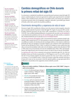 Tasa de natalidad:
Indicador del número de
nacidos vivos durante
un año por cada 1 000
habitantes.
Tasa de mortalidad:
Indicador del número
de defunciones durante
un año por cada 1 000
habitantes.
Tasa de mortalidad
infantil: Indicador del
número de defunciones de
niños menores de un año
por cada 1 000 nacidos
vivos de una población.
Tasa de crecimiento
demográfico: Indicador
porcentual que expresa
el aumento o disminución
de la población total de
un lugar en el lapso de un
año.
Esperanza de vida:
Estimación del promedio
de años que vive una
población en un territorio
determinado.

Ampliando
MEMORIA
A comienzos del siglo XIX,
la población mundial era de
1000 millones. En los inicios
del siglo XX alcanzaba los
1600 millones. Hacia 1940
llegó a los 2300 millones,
y en la segunda mitad del
siglo se incrementó en
aproximadamente tres
veces.

Cambios demográficos en Chile durante
la primera mitad del siglo XX
La estructura y cantidad de la población nacional durante la primera mitad del siglo XX
estuvo condicionada por el proceso general de cambios que experimentó la sociedad
chilena. Tales modificaciones estuvieron vinculadas tanto a las formas que adoptó la
economía nacional como al rol regulador, impulsor, educador y proveedor que asumió
el Estado, sobre todo a partir de sus políticas públicas.

Crecimiento demográfico y esperanza de vida al nacer
Durante el siglo XIX, la población chilena creció de manera ininterrumpida, situación
que se mantuvo durante la primera mitad del siglo XX. Según el censo de 1895, en Chile había 2 695 625 personas, las que, hacia 1907, aumentaron a 3 231 022 y en 1952 a
5 932 995. Esto se debía fundamentalmente a la presencia de una alta tasa de natalidad y
a una disminución paulatina en la tasa de mortalidad, que, de todos modos, se mantuvo
alta, fundamentalmente por la elevada tasa de mortalidad infantil.
La tasa de crecimiento demográfico solo se incrementó de manera sustantiva desde la década de 1960, cuando fue de 2,5 %. Este aumento se asoció a la implementación de políticas públicas en salud, a la introducción de tecnología médica y a las mejores condiciones
generales de vida, por ejemplo en vivienda e higiene, que se dejaron sentir especialmente
a partir de las décadas de 1930 y 1940. Lo anterior se tradujo en una contracción más
clara en la tasa de mortalidad, sobre todo en la de infantes, a partir de las décadas de 1940
y 1950, junto con un incremento en la tasa de natalidad entre 1950 y 1965, aproximadamente, que luego decayó, pero de manera menor a lo que lo hizo la tasa de mortalidad.
La esperanza de vida al nacer aumentó en la primera mitad del siglo XX. En 1910, los
hombres vivían casi 26 años en promedio; en 1922 llegaron a casi 31, y en 1952 a alrededor de 53. En el mismo registro, las mujeres pasaron de vivir casi 27 años, a más de 32
y en torno a 57 en el último tramo. A pesar de la mayor sobrevida, durante esta época
el tema de la vejez no fue recurrente a nivel de opinión pública, ya que gran parte de la
población se encontraba en los segmentos etarios infantil y juvenil.

A ctividad 1
Observa el cuadro estadístico “Población chilena según censos (1885-1960)” y luego resuelve en tu cuaderno.
1.	 Sintetiza la información que entrega el
Población chilena según censos (1885-1960)
cuadro estadístico “Población chilena
Tasa de
Año
Habitantes
según censos (1885-1960)”.
crecimiento (%)
2.	 Identifica los períodos de mayor y menor incremento de la población.

1885

2 507 005

1,9

1895

2 695 625

0,7

3.	 Investiga cuál es la esperanza de vida
actual para hombres y mujeres y cuál es
el total de la población según el censo
realizado en Chile el año 2012.

1907

3 231 022

1,5

1920

3 730 235

1,1

1930

4 287 445

1,4

1940

5 023 539

1,6

4.	 ¿Cuánto crecieron ambas cifras en la
segunda mitad del siglo XX, en comparación con la tendencia de los primeros
cincuenta años? Analiza.

1952

5 932 995

1,4

1960

7 374 115

2,5

110 Unidad 3 • Cambios sociales y culturales en la primera mitad del siglo xx	

Dirección de estadística y censos. (1960). Censo población 1960.
Resumen País. Santiago de Chile.

 
