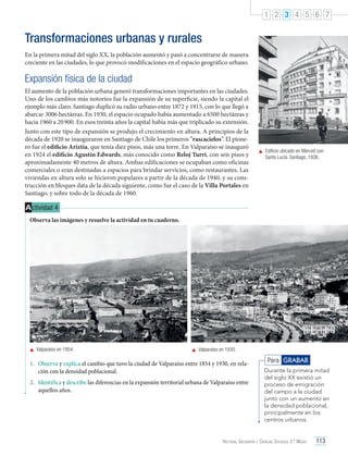 1 2 3 4 5 6 7

Transformaciones urbanas y rurales
En la primera mitad del siglo XX, la población aumentó y pasó a concentrarse de manera
creciente en las ciudades, lo que provocó modificaciones en el espacio geográfico urbano.

Expansión física de la ciudad
El aumento de la población urbana generó transformaciones importantes en las ciudades.
Uno de los cambios más notorios fue la expansión de su superficie, siendo la capital el
ejemplo más claro. Santiago duplicó su radio urbano entre 1872 y 1915, con lo que llegó a
abarcar 3006 hectáreas. En 1930, el espacio ocupado había aumentado a 6500 hectáreas y
hacia 1960 a 20 900. En esos treinta años la capital había más que triplicado su extensión.
Junto con este tipo de expansión se produjo el crecimiento en altura. A principios de la
década de 1920 se inauguraron en Santiago de Chile los primeros “rascacielos”. El pionero fue el edificio Ariztía, que tenía diez pisos, más una torre. En Valparaíso se inauguró
en 1924 el edificio Agustín Edwards, más conocido como Reloj Turri, con seis pisos y
aproximadamente 40 metros de altura. Ambas edificaciones se ocupaban como oficinas
comerciales o eran destinadas a espacios para brindar servicios, como restaurantes. Las
viviendas en altura solo se hicieron populares a partir de la década de 1940, y su construcción en bloques data de la década siguiente, como fue el caso de la Villa Portales en
Santiago, y sobre todo de la década de 1960.

	 Edificio ubicado en Merced con
Santa Lucía. Santiago, 1936.

A ctividad 4
Observa las imágenes y resuelve la actividad en tu cuaderno.

	 Valparaíso en 1854.

	 Valparaíso en 1930.

1.	 Observa y explica el cambio que tuvo la ciudad de Valparaíso entre 1854 y 1930, en relación con la densidad poblacional.
2.	 Identifica y describe las diferencias en la expansión territorial urbana de Valparaíso entre
aquellos años.

Para GRABAR
Durante la primera mitad
del siglo XX existió un
proceso de emigración
del campo a la ciudad
junto con un aumento en
la densidad poblacional,
principalmente en los
centros urbanos.

Historia, Geografía y Ciencias Sociales 3.º Medio

113

 