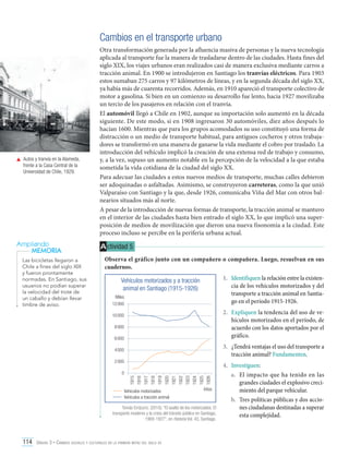 Cambios en el transporte urbano

	 Autos y tranvía en la Alameda,
frente a la Casa Central de la
Universidad de Chile, 1929.

Ampliando
MEMORIA
Las bicicletas llegaron a
Chile a fines del siglo XIX
y fueron prontamente
normadas. En Santiago, sus
usuarios no podían superar
la velocidad del trote de
un caballo y debían llevar
timbre de aviso.

Otra transformación generada por la afluencia masiva de personas y la nueva tecnología
aplicada al transporte fue la manera de trasladarse dentro de las ciudades. Hasta fines del
siglo XIX, los viajes urbanos eran realizados casi de manera exclusiva mediante carros a
tracción animal. En 1900 se introdujeron en Santiago los tranvías eléctricos. Para 1903
estos sumaban 275 carros y 97 kilómetros de líneas, y en la segunda década del siglo XX,
ya había más de cuarenta recorridos. Además, en 1910 apareció el transporte colectivo de
motor a gasolina. Si bien en un comienzo su desarrollo fue lento, hacia 1927 movilizaba
un tercio de los pasajeros en relación con el tranvía.
El automóvil llegó a Chile en 1902, aunque su importación solo aumentó en la década
siguiente. De este modo, si en 1908 ingresaron 30 automóviles, diez años después lo
hacían 1600. Mientras que para los grupos acomodados su uso constituyó una forma de
distracción o un medio de transporte habitual, para antiguos cocheros y otros trabajadores se transformó en una manera de ganarse la vida mediante el cobro por traslado. La
introducción del vehículo implicó la creación de una extensa red de trabajo y consumo,
y, a la vez, supuso un aumento notable en la percepción de la velocidad a la que estaba
sometida la vida cotidiana de la ciudad del siglo XX.
Para adecuar las ciudades a estos nuevos medios de transporte, muchas calles debieron
ser adoquinadas o asfaltadas. Asimismo, se construyeron carreteras, como la que unió
Valparaíso con Santiago y la que, desde 1926, comunicaba Viña del Mar con otros balnearios situados más al norte.
A pesar de la introducción de nuevas formas de transporte, la tracción animal se mantuvo
en el interior de las ciudades hasta bien entrado el siglo XX, lo que implicó una superposición de medios de movilización que dieron una nueva fisonomía a la ciudad. Este
proceso incluso se percibe en la periferia urbana actual.

A ctividad 5
Observa el gráfico junto con un compañero o compañera. Luego, resuelvan en sus
cuadernos.
1.	 Identifiquen la relación entre la existencia de los vehículos motorizados y del
transporte a tracción animal en Santiago en el período 1915-1926.

Vehículos motorizados y a tracción
animal en Santiago (1915-1926)
Miles
12 000

2.	 Expliquen la tendencia del uso de vehículos motorizados en el período, de
acuerdo con los datos aportados por el
gráfico.

10 000
8 000
6 000

3.	 ¿Tendrá ventajas el uso del transporte a
tracción animal? Fundamenten.

4 000
2 000

1915
1916
1917
1918
1919
1920
1921
1922
1923
1924
1925
1926

0

Vehículos motorizados
Vehículos a tracción animal

Años

Tomás Errázuriz. (2010). “El asalto de los motorizados. El
transporte moderno y la crisis del tránsito público en Santiago,
1900-1927”, en Historia Vol. 43, Santiago.

114 Unidad 3 • Cambios sociales y culturales en la primera mitad del siglo xx	

4.	 Investiguen:
a.	 El impacto que ha tenido en las
grandes ciudades el explosivo crecimiento del parque vehicular.
b.	 Tres políticas públicas y dos acciones ciudadanas destinadas a superar
esta complejidad.

 