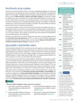 1 2 3 4 5 6 7

Electrificación de las ciudades
Si bien el uso de electricidad en Chile se remonta a la llegada del telégrafo, su utilización
para iluminación y propulsión de tranvías se produjo a fines del siglo XIX y principios del
siglo XX. En esta época, múltiples empresas pequeñas y algunas grandes sociedades anónimas, como la Chilean Electric Tramway and Light Company, comenzaron a tender
los cables por los que se transmitiría la energía al alumbrado público, a las faenas productivas, sobre todo en las minas, y a los tranvías eléctricos. En tal contexto, la electrificación fue concebida como un indicador del progreso del país. Sin embargo, su deficitaria
instalación era causa de frecuentes incendios y sus fallas eran aprovechadas por algunos
para levantar rumores de alzamientos populares.
A inicios de la década de 1920, el territorio nacional contaba con tendidos eléctricos independientes desde el norte hasta el sur, que dotaban de energía a partes considerables de
sus ciudades y enclaves mineros. De esta manera, entre 1922 y 1929 su consumo aumentó
en 33 % anual. En parte, esto se debió a la masificación de los aparatos de radiodifusión
y de electrodomésticos, como la plancha.
Producto de su desarrollo, se trató de regular este mercado, con la promulgación de la
Ley General de Servicios Eléctricos de 1925. Y recién en 1943, el Estado implementó
un plan de electrificación del país, del que se hizo cargo la Empresa Nacional de Electricidad Sociedad Anónima (Endesa), creada para ese fin.

Año

Hecho

Desde mediados del siglo XIX se construyeron obras de ingeniería sanitaria que dotaron
a algunas ciudades de agua en forma permanente, como la primera cañería surtidora de
agua potable para la ciudad de Valparaíso en 1850 y la planta de suministro de agua de
Concepción en 1860. En el caso de Santiago, el debate acerca de la instalación de alcantarillado público se realizó desde fines del siglo XIX, y su implementación definitiva en
1910 constituyó un motivo más de celebración del Centenario.
La preocupación por la dotación de agua potable fue impulsada en gran parte por médicos y otros profesionales que estaban preocupados por las comunes y mortales enfermedades que afectaban, sobre todo, a los sectores populares. En tal contexto hicieron suyo
el ideario higienista, corriente de pensamiento originada a fines del siglo XVIII, que
enfatizaba la importancia de los medios ambiental y social para el surgimiento y la propagación de enfermedades en el contexto de sociedades urbanizadas e industrializadas.
A pesar de lo anterior, el Estado no impulsó un marco institucional del sector sanitario sino
hasta 1931, con la creación de la Dirección General de Agua Potable y Alcantarillado, que
en 1953 se transformó en la Dirección de Obras Sanitarias, la cual pretendió unificar las
diferentes entidades reguladoras del servicio de agua. Si bien logró en parte su cometido,
múltiples organismos estatales continuaron incidiendo en la política y regulación del servicio, como la División de Servicios Sanitarios del Ministerio de Vivienda y Urbanismo.

A ctividad 6
Observa la tabla cronológica. Luego, resuelve en tu cuaderno.
1.	 ¿Qué avances asociados a la energía eléc- 3.	 ¿Cómo funcionaba el telégrafo y cuál fue
trica se desarrollaron en Chile entre 1851
su importancia como medio de comuniy 1943? Sintetiza.
cación? Investiga.
4.	 ¿Qué medio de comunicación actual sería
equivalente al telégrafo? Fundamenta.

1851

Inauguración del
telégrafo SantiagoValparaíso

1883

Iluminación eléctrica
de la Plaza de Armas
de Santiago

1897

Inauguración en Lota
de Chivilingo, primera
central hidroeléctrica
de Chile

1898

Fundación de la Chilean Electric Tramway
and Light Company

1900

Circulación del primer
tranvía eléctrico en
Santiago

1916

Agua potable y alcantarillado urbano

2.	 ¿Qué rol cumplió el Estado en el proceso
de electrificación a nivel nacional? ¿En
qué se evidencia? Explica.

Cronología de la electrificación en Chile hasta la
primera mitad del siglo XX

Creación de la Asociación de Empresas
Eléctricas de Chile

1919

Creación de la Compañía Nacional de Fuerza
Eléctrica

1921

Surgimiento de la
Compañía Chilena de
Electricidad Limitada

1925

Promulgación de la
Ley General de Servicios Eléctricos

1943

Creación de la
Empresa Nacional de
Electricidad Sociedad
Anónima (Endesa)

Para GRABAR
La electricidad llegó
a fines del siglo XIX y
junto con ella arribaron
los tranvías eléctricos y
los electrodomésticos.
Durante la primera mitad
del siglo XX, el transporte
urbano se modificó
con la introducción de
nuevos vehículos, como
el automóvil. A mediados
de este siglo, Endesa
implementó un plan de
electrificación del país.

Historia, Geografía y Ciencias Sociales 3.º Medio

115

 