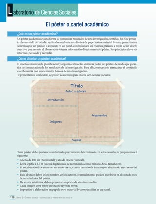 L aboratorio de Ciencias Sociales
El póster o cartel académico
¿Qué es un póster académico?
Un póster académico es una forma de comunicar resultados de una investigación científica. En él se presenta el contenido del estudio realizado, mediante una lámina de papel u otro material liviano, generalmente
sostenida por un pendón o expuesto en un panel, con énfasis en los recursos gráficos, a través de un diseño
atractivo que permita al observador obtener información directamente del póster. Sus principios clave son
informar, persuadir y recordar.

¿Cómo diseñar un póster académico?
El diseño consiste en la planificación y organización de las distintas partes del póster, de modo que garantice la comunicación de los resultados de la investigación. Para ello, es necesario estructurar el contenido
en coherencia con los elementos básicos de una investigación.
Te presentamos un modelo de póster académico para el área de Ciencias Sociales:

Título

Autor o autores
Introducción

Argumentos
Imágenes

Fuentes

Todo póster debe ajustarse a un formato previamente determinado. En esta ocasión, te proponemos el
siguiente:
•	 Ancho de 100 cm (horizontal) y alto de 70 cm (vertical).
•	 Letra legible a 1,5 m (si está digitalizada, se recomienda como mínimo Arial tamaño 30).
•	 El encabezado debe contener un título breve, con un tamaño de letra mayor al utilizado en el resto del
póster.
•	 Bajo el título deben ir los nombres de los autores. Eventualmente, pueden escribirse en el costado o en
la parte inferior del póster.
•	 De existir subtítulos, deben presentar un porte de letra intermedio.
•	 Cada imagen debe tener un título o leyenda breve.
•	 Impresión o elaboración en papel u otro material liviano para fijar en un panel.
116 Unidad 3 • Cambios sociales y culturales en la primera mitad del siglo xx	

 