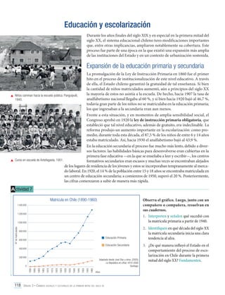 Educación y escolarización
Durante los años finales del siglo XIX y en especial en la primera mitad del
siglo XX, el sistema educacional chileno tuvo modificaciones importantes
que, entre otras implicancias, ampliaron notablemente su cobertura. Este
proceso fue parte de una época en la que existió una expansión más amplia
de las instituciones del Estado y en un contexto de urbanización sostenida.

Expansión de la educación primaria y secundaria
La promulgación de la Ley de Instrucción Primaria en 1860 fue el primer
hito en el proceso de institucionalización de este nivel educativo. A través
de ella, el Estado chileno garantizó la gratuidad de tal enseñanza. Si bien
la cantidad de niños matriculados aumentó, aún a principios del siglo XX
la mayoría de estos no asistía a la escuela. De hecho, hacia 1907 la tasa de
	 Niños caminan hacia la escuela pública. Panguipulli,
analfabetismo nacional llegaba al 60 %, y si bien hacia 1920 bajó al 46,7 %,
1940.
todavía gran parte de los niños no se matriculaba en la educación primaria;
los que ingresaban a la secundaria eran aun menos.
Frente a esta situación, y en momentos de amplia sensibilidad social, el
Congreso aprobó en 1920 la ley de instrucción primaria obligatoria, que
estableció que tal nivel educativo, además de gratuito, era indeclinable. La
reforma produjo un aumento importante en la escolarización: como promedio, durante toda esta década, el 87,5 % de los niños de entre 6 y 14 años
estaba matriculado. Así, hacia 1930 el analfabetismo bajó al 43,9 %.
En la educación secundaria el proceso fue mucho más lento, debido a diversos factores: las habilidades básicas para desenvolverse eran cubiertas en la
primera fase educativa —en la que se enseñaba a leer y escribir—, los centros
	 Curso en escuela de Antofagasta, 1951.
formativos secundarios eran escasos y muchas veces se encontraban alejados
de los lugares de residencia de los jóvenes y estos se incorporaban tempranamente al mercado laboral. En 1920, el 14 % de la población entre 15 y 18 años se encontraba matriculada en
un centro de educación secundaria; a comienzos de 1950, superó el 20 %. Posteriormente,
las cifras comenzaron a subir de manera más rápida.

A ctividad 7
Observa el gráfico. Luego, junto con un
compañero o compañera, resuelvan en
sus cuadernos.
1.	 Interpreten y señalen qué sucedió con
la matrícula primaria a partir de 1940.

Matrícula en Chile (1890-1960)
1 400 000
1 200 000

N° de matriculados

1 000 000
800 000

Educación Primaria

600 000

Educación Secundaria
400 000
200 000

Adaptado desde José Díaz y otros. (2005).
La República en cifras 1810-2000.
Santiago.
1960

1955

1950

1945

1940

1935

1930

1925

1920

1915

1910

1905

1900

1895

1890

0

Años

118 Unidad 3 • Cambios sociales y culturales en la primera mitad del siglo xx	

2.	 Identifiquen en qué década del siglo XX
la matrícula secundaria inicia una clara
tendencia al alza.
3.	 ¿De qué manera influyó el Estado en el
comportamiento del proceso de escolarización en Chile durante la primera
mitad del siglo XX? Fundamenten.

 