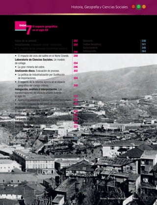 Historia, Geografía y Ciencias Sociales

7

Unidad

El espacio geográfico
en el siglo XX

Inicio de la unidad.	
Inicializando. Evaluación inicial - Interpretar.	
•	 El impacto de los procesos económicos sobre el
espacio geográfico.	
•	 El impacto del ciclo del salitre en el Norte Grande. 	
Laboratorio de Ciencias Sociales. Un modelo
de collage.		
•	 La gran minería del cobre.	
Analizando disco. Evaluación de proceso.	
•	 La política de Industrialización por Sustitución
de Importaciones.	
•	 El impacto de la reforma agraria en el espacio
geográfico del campo chileno.	
Indagación, análisis e interpretación. Las
transformaciones del espacio urbano durante
el siglo XX.	
	
•	 Apertura económica y transformaciones territoriales.	
•	 La modernización de las redes de comunicación.	
Haciendo ciudadanía.
El valor patrimonial de mi barrio.	
Historial. Síntesis.	
Cargando disco. Modelamiento de pregunta PSU.	
Verificando disco. Evaluación final.	
Cerrar sesión.	

282
284

Recopilando disco. Evaluación semestral.	

328

286
288

Glosario		
Índice temático	
Solucionario	
Bibliografía	

336
341
346
364

294
296
302
304
308

312
314
318
320
322
323
324
327

Historia, Geografía y Ciencias Sociales 3.º Medio

11

 