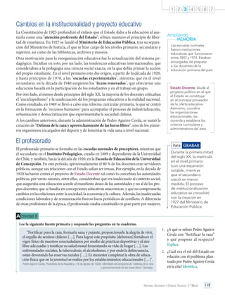 1 2 3 4 5 6 7

Cambios en la institucionalidad y proyecto educativo
La Constitución de 1925 profundizó el énfasis que el Estado daba a la educación al asumirla como una "atención preferente del Estado", si bien mantuvo el principio de libertad de enseñanza. En 1927 se fundó el Ministerio de Educación Pública, tras su separación del Ministerio de Justicia, el que se hizo cargo de los niveles primario, secundario y
superior, así como de las bibliotecas, archivos y museos.
Otra motivación para la reorganización educativa fue la actualización del sistema pedagógico. Incidían en esto, por un lado, las tendencias educativas internacionales, que
consideraban a la pedagogía una ciencia social exacta, en la que debía primar la acción
del propio estudiante. En el nivel primario esto dio origen, a partir de la década de 1920,
y hasta principios de 1970, a las "escuelas experimentales", mientras que en el nivel
secundario, en la década de 1940 surgieron los "liceos renovados", que ofrecieron una
educación basada en la participación de los estudiantes y en el trabajo en grupo.
Por otro lado, al menos desde principios del siglo XX, la mayoría de los docentes criticaban
el "enciclopedismo" y la inadecuación de los programas educativos a la realidad nacional.
Como resultado, en 1949 se llevó a cabo una reforma curricular primaria, la que se centró
en la formación de "recursos humanos" para acompañar el proceso de industrialización,
urbanización y democratización que experimentaba la sociedad chilena.
A los cambios anteriores, durante la administración de Pedro Aguirre Cerda, se sumó la
creación de "Defensa de la raza y aprovechamiento de las horas libres", uno de los primeros organismos encargados del deporte y de fomentar la vida sana a nivel nacional.

El profesorado
El profesorado primario se formaba en las escuelas normales de preceptores, mientras que
el secundario en el Instituto Pedagógico, creado en 1889 y dependiente de la Universidad
de Chile, y también, hacia la década de 1920, en la Escuela de Educación de la Universidad
de Concepción. En este período, aproximadamente el 80 % de los docentes eran servidores
públicos, aunque sus relaciones con el Estado solían ser tensas. Por ejemplo, en la década de
1920 lucharon contra el proyecto de Estado Docente tal como lo concebían las autoridades
políticas, por varias razones, entre ellas, consideraban que era inadecuado al contexto social;
que aseguraba una educación acorde al manifiesto deseo de las autoridades y no al de los propios docentes; que se basaba en concepciones educativas anacrónicas, y que no comprometía
cambios en las relaciones entre la sociedad, la economía y la cultura. Además, las inadecuadas
condiciones laborales y de remuneración fueron focos periódicos de conflicto. A diferencia
de otras profesiones de la época, el profesorado estaba constituido en gran parte por mujeres.

Ampliando
MEMORIA
Las escuelas normales
fueron instituciones
educativas que funcionaron
entre 1842 y 1974. Estaban
encargadas de preparar
a los docentes de la
educación primaria del país.

Estado Docente: Alude al
proyecto político en el que
el Estado se constituye
en el principal proveedor
de la oferta educativa.
Asimismo, coordina
las organizaciones
educacionales, las
controla y establece los
criterios curriculares y
administrativos del área.

Para GRABAR
Durante la primera mitad
del siglo XX, la matrícula
en el nivel primario
tuvo una expansión
notable, mientras
que el secundario
creció en menor
medida. El proceso
de institucionalización
educativo se consolidó
con la creación en
1927 del Ministerio de
Educación Pública.

A ctividad 8
Lee la siguiente fuente primaria y responde las preguntas en tu cuaderno.
“Fortificar pues la raza, formarla sana y pujante, proporcionarle la alegría de vivir,
el orgullo de sentirse chileno […]. Para lograr este propósito [debemos] fortalecer el
vigor físico de nuestros conciudadanos por medio de prácticas deportivas y al aire
libre adecuadas y tonificar su salud moral fomentando su vida de hogar […]. Las
enfermedades sociales, la tuberculosis, el alcoholismo, y por ende la delincuencia,
están devorando las reservas raciales […]. Es menester completar la obra de educación física que en la juventud se realiza por los establecimientos educacionales […]".

Pedro Aguirre Cerda, Presidente de la República. (18 de agosto de 1939). Manifiesto del programa de “Defensa de la raza
y aprovechamiento de las horas libres”. Santiago.

1.	 ¿A qué se refiere Pedro Aguirre
Cerda con “fortificar la raza”
y qué propone al respecto?
Explica.
2.	 ¿Cuál era el rol del Estado en
relación con el problema planteado por Pedro Aguirre Cerda
en la cita? Identifica.

Historia, Geografía y Ciencias Sociales 3.º Medio

119

 
