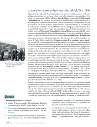 La educación superior en la primera mitad del siglo XX en Chile

	 Inauguración de nuevas dependencias de la UTE (actual Usach),
Santiago, 1960.

A ctividad 9

A principios del siglo XX, el sistema de educación superior estaba destinado a educar a
la oligarquía nacional con un fuerte énfasis en el saber académico y enciclopédico. Solo
existía una universidad pública, la Universidad de Chile, y una privada, la Universidad
Católica de Chile. Sin embargo, desde fines de la década de 1910 y en el transcurso de la
década siguiente, se fundaron tres nuevas casas de estudios superiores privadas, las que
incidieron en una inicial inclusión popular y en un incipiente enfoque en la formación
de profesionales. En 1919 se fundó la Universidad de Concepción, con donaciones de la
comunidad y la creación de su propio sistema de financiamiento, la Lotería de Concepción.
En 1926 se creó la Universidad Técnica Federico Santa María, que tenía un ideal de mejoramiento educacional de las clases populares y que tuvo en sus primeros 10 años solo profesores extranjeros. Finalmente, en 1928 se fundó la Universidad Católica de Valparaíso.
Un paso importante en la institucionalización del sistema se dio en 1931, cuando el gobierno de Carlos Ibáñez estableció el "Estatuto orgánico de la enseñanza universitaria",
que reconoció la existencia de cuatro establecimientos particulares, cuyos títulos debían
acreditarse por la Universidad de Chile. A pesar de esto, y de manera paralela, muchas de
las certificaciones de las universidades privadas comenzaron a tener un curso legal gracias a
la duplicación de disposiciones jurídicas. Así, por ley de 1945 se reconocía en la administración pública la validez de los títulos otorgados por universidades reconocidas por el Estado.
A partir de la década de 1930, el énfasis económico dado a la industrialización del país
incidió en la consideración de los objetivos y en la organización del sistema educativo superior. En ese sentido, entre 1930 y 1960, las universidades empezaron a especializarse en la
formación de profesionales dedicados al estudio de la ciencia y la tecnología. Junto con esto,
emergieron las cuestiones referentes a la relación entre técnica y cultura. Sin duda alguna,
el avance más importante al respecto fue la creación en 1947 de la segunda universidad
pública del país, la Universidad Técnica del Estado (UTE), que fusionó las principales
escuelas politécnicas del país, entre las que se encontraban la Escuela de Artes y Oficios
de Santiago y otras de Copiapó, Antofagasta, La Serena, Concepción, Valdivia y Temuco.
Posteriormente surgieron nuevas instituciones superiores privadas, las que ampliaron la posibilidad de llevar a cabo estudios de este nivel en otras zonas del país. En 1954 se fundó la
Universidad Austral, en Valdivia, y en 1956, la Universidad Católica del Norte, en Antofagasta (llamada Universidad del Norte hasta 1990).
Todas las universidades recibían subsidios estatales y eran, en la práctica, gratuitas para los
estudiantes y sus familias. Los cambios recién mencionados generaron una espectacular
expansión de la matrícula. En la Universidad de Chile, entre 1940 y 1960, aumentó en
130,4 %. En el sistema superior, en general, mientras que en 1940 estudiaban 7 846 personas,
para 1956 esta cifra se había casi triplicado: 19 239 estudiantes. Esto se tradujo en una mayor
participación de las mujeres y la incorporación de mayores segmentos de los sectores medio
y popular, que encontraron en la universidad una forma de mejorar su condición de vida.

Resuelve la actividad en tu cuaderno.
1.	 ¿Cuáles de las universidades chilenas fundadas durante la
primera mitad del siglo XX siguen vigentes? Investiga.

4.	 Basándote en tus hallazgos, evalúa la situación actual en
comparación con las formas de costear los gastos en el origen de las universidades chilenas.

2.	 Identifica semejanzas y diferencias entre la educación superior chilena de la primera mitad del siglo XX y la actual.
Compara.

5.	 En conjunto con tu curso, y a partir de la información obtenida en la investigación anterior, organicen un debate
guiado por la siguiente tesis: "Las formas de financiamiento de la educación superior en Chile de la primera mitad
del siglo XX eran más equitativas y justas que las actuales".

3.	 Investiga las demandas de financiamiento de la educación superior levantadas por el movimiento estudiantil el año 2011.
120 Unidad 3 • Cambios sociales y culturales en la primera mitad del siglo xx	

 