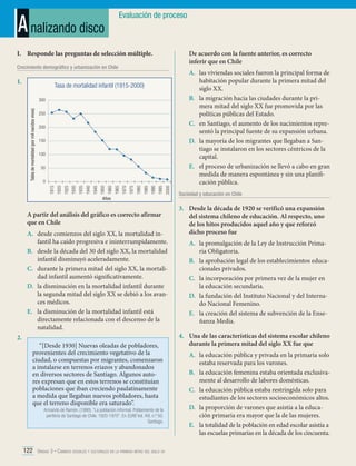 A nalizando disco

Evaluación de proceso

I.	 Responde las preguntas de selección múltiple.

De acuerdo con la fuente anterior, es correcto
inferir que en Chile

Crecimiento demográfico y urbanización en Chile

1.	

Tasa de mortalidad infantil (1915-2000)

250
200
150
100
50

2000

1995

1990

1985

1980

1975

1970

1965

1960

1950

1945

1940

1935

1930

1925

1920

0
1915

Tabla de mortalidad (por mil nacidos vivos)

300

Años

A partir del análisis del gráfico es correcto afirmar
que en Chile
A.	 desde comienzos del siglo XX, la mortalidad infantil ha caído progresiva e ininterrumpidamente.
B.	 desde la década del 30 del siglo XX, la mortalidad
infantil disminuyó aceleradamente.
C.	 durante la primera mitad del siglo XX, la mortalidad infantil aumentó significativamente.
D.	 la disminución en la mortalidad infantil durante
la segunda mitad del siglo XX se debió a los avances médicos.
E.	 la disminución de la mortalidad infantil está
directamente relacionada con el descenso de la
natalidad.
2.	

“[Desde 1930] Nuevas oleadas de pobladores,
provenientes del crecimiento vegetativo de la
ciudad, o compuestas por migrantes, comenzaron
a instalarse en terrenos eriazos y abandonados
en diversos sectores de Santiago. Algunos autores expresan que en estos terrenos se constituían
poblaciones que iban creciendo paulatinamente
a medida que llegaban nuevos pobladores, hasta
que el terreno disponible era saturado”.

Armando de Ramón. (1990). “La población informal. Poblamiento de la
periferia de Santiago de Chile. 1920-1970”. En EURE Vol. XVI, n.º 50.
Santiago.

122 Unidad 3 • Cambios sociales y culturales en la primera mitad del siglo xx	

A.	 las viviendas sociales fueron la principal forma de
habitación popular durante la primera mitad del
siglo XX.
B.	 la migración hacia las ciudades durante la primera mitad del siglo XX fue promovida por las
políticas públicas del Estado.
C.	 en Santiago, el aumento de los nacimientos representó la principal fuente de su expansión urbana.
D.	 la mayoría de los migrantes que llegaban a Santiago se instalaron en los sectores céntricos de la
capital.
E.	 el proceso de urbanización se llevó a cabo en gran
medida de manera espontánea y sin una planificación pública.
Sociedad y educación en Chile

3.	 Desde la década de 1920 se verificó una expansión
del sistema chileno de educación. Al respecto, uno
de los hitos producidos aquel año y que reforzó
dicho proceso fue
A.	 la promulgación de la Ley de Instrucción Primaria Obligatoria.
B.	 la aprobación legal de los establecimientos educacionales privados.
C.	 la incorporación por primera vez de la mujer en
la educación secundaria.
D.	 la fundación del Instituto Nacional y del Internado Nacional Femenino.
E.	 la creación del sistema de subvención de la Enseñanza Media.
4.	 Una de las características del sistema escolar chileno
durante la primera mitad del siglo XX fue que
A.	 la educación pública y privada en la primaria solo
estaba reservada para los varones.
B.	 la educación femenina estaba orientada exclusivamente al desarrollo de labores domésticas.
C.	 la educación pública estaba restringida solo para
estudiantes de los sectores socioeconómicos altos.
D.	 la proporción de varones que asistía a la educación primaria era mayor que la de las mujeres.
E.	 la totalidad de la población en edad escolar asistía a
las escuelas primarias en la década de los cincuenta.

 