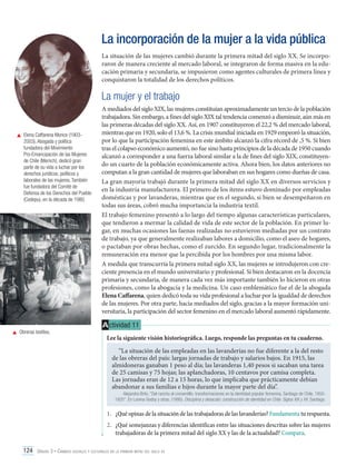 La incorporación de la mujer a la vida pública
La situación de las mujeres cambió durante la primera mitad del siglo XX. Se incorporaron de manera creciente al mercado laboral, se integraron de forma masiva en la educación primaria y secundaria, se impusieron como agentes culturales de primera línea y
conquistaron la totalidad de los derechos políticos.

La mujer y el trabajo

	 Elena Caffarena Morice (19032003). Abogada y política
fundadora del Movimiento
Pro-Emancipación de las Mujeres
de Chile (Memch), dedicó gran
parte de su vida a luchar por los
derechos jurídicos, políticos y
laborales de las mujeres. También
fue fundadora del Comité de
Defensa de los Derechos del Pueblo
(Codepu), en la década de 1980.

	 Obreras textiles.

A mediados del siglo XIX, las mujeres constituían aproximadamente un tercio de la población
trabajadora. Sin embargo, a fines del siglo XIX tal tendencia comenzó a disminuir, aún más en
las primeras décadas del siglo XX. Así, en 1907 constituyeron el 22,2 % del mercado laboral,
mientras que en 1920, solo el 13,6 %. La crisis mundial iniciada en 1929 empeoró la situación,
por lo que la participación femenina en este ámbito alcanzó la cifra récord de ,5 %. Si bien
tras el colapso económico aumentó, no fue sino hasta principios de la década de 1950 cuando
alcanzó a corresponder a una fuerza laboral similar a la de fines del siglo XIX, constituyendo un cuarto de la población económicamente activa. Ahora bien, los datos anteriores no
computan a la gran cantidad de mujeres que laboraban en sus hogares como dueñas de casa.
La gran mayoría trabajó durante la primera mitad del siglo XX en diversos servicios y
en la industria manufacturera. El primero de los ítems estuvo dominado por empleadas
domésticas y por lavanderas, mientras que en el segundo, si bien se desempeñaron en
todas sus áreas, cobró mucha importancia la industria textil.
El trabajo femenino presentó a lo largo del tiempo algunas características particulares,
que tendieron a mermar la calidad de vida de este sector de la población. En primer lugar, en muchas ocasiones las faenas realizadas no estuvieron mediadas por un contrato
de trabajo, ya que generalmente realizaban labores a domicilio, como el aseo de hogares,
o pactaban por obras hechas, como el zurcido. En segundo lugar, tradicionalmente la
remuneración era menor que la percibida por los hombres por una misma labor.
A medida que transcurría la primera mitad siglo XX, las mujeres se introdujeron con creciente presencia en el mundo universitario y profesional. Si bien destacaron en la docencia
primaria y secundaria, de manera cada vez más importante también lo hicieron en otras
profesiones, como la abogacía y la medicina. Un caso emblemático fue el de la abogada
Elena Caffarena, quien dedicó toda su vida profesional a luchar por la igualdad de derechos
de las mujeres. Por otra parte, hacia mediados del siglo, gracias a la mayor formación universitaria, la participación del sector femenino en el mercado laboral aumentó rápidamente.

A ctividad 11
Lee la siguiente visión historiográfica. Luego, responde las preguntas en tu cuaderno.
“La situación de las empleadas en las lavanderías no fue diferente a la del resto
de las obreras del país: largas jornadas de trabajo y salarios bajos. En 1915, las
almidoneras ganaban 1 peso al día; las lavanderas 1,40 pesos si sacaban una tarea
de 25 camisas y 75 hojas; las aplanchadoras, 10 centavos por camisa completa.
Las jornadas eran de 12 a 15 horas, lo que implicaba que prácticamente debían
abandonar a sus familias e hijos durante la mayor parte del día”.

Alejandra Brito. “Del rancho al conventillo: transformaciones en la identidad popular femenina, Santiago de Chile, 18501920”. En Lorena Godoy y otras. (1995). Disciplina y desacato: construcción de identidad en Chile. Siglos XIX y XX. Santiago.

1.	 ¿Qué opinas de la situación de las trabajadoras de las lavanderías? Fundamenta tu respuesta.
2.	 ¿Qué semejanzas y diferencias identificas entre las situaciones descritas sobre las mujeres
trabajadoras de la primera mitad del siglo XX y las de la actualidad? Compara.
124 Unidad 3 • Cambios sociales y culturales en la primera mitad del siglo xx	

 
