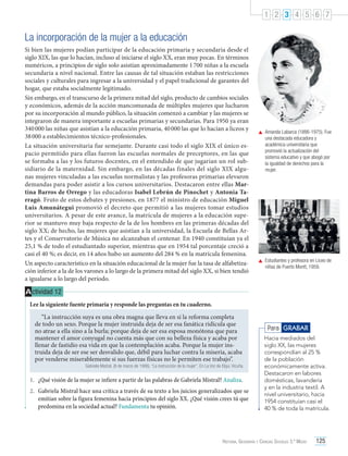1 2 3 4 5 6 7

La incorporación de la mujer a la educación
Si bien las mujeres podían participar de la educación primaria y secundaria desde el
siglo XIX, las que lo hacían, incluso al iniciarse el siglo XX, eran muy pocas. En términos
numéricos, a principios de siglo solo asistían aproximadamente 1 700 niñas a la escuela
secundaria a nivel nacional. Entre las causas de tal situación estaban las restricciones
sociales y culturales para ingresar a la universidad y el papel tradicional de garantes del
hogar, que estaba socialmente legitimado.
Sin embargo, en el transcurso de la primera mitad del siglo, producto de cambios sociales
y económicos, además de la acción mancomunada de múltiples mujeres que lucharon
por su incorporación al mundo público, la situación comenzó a cambiar y las mujeres se
integraron de manera importante a escuelas primarias y secundarias. Para 1950 ya eran
340 000 las niñas que asistían a la educación primaria, 40 000 las que lo hacían a liceos y
38 000 a establecimientos técnico-profesionales.
La situación universitaria fue semejante. Durante casi todo el siglo XIX el único espacio permitido para ellas fueron las escuelas normales de preceptores, en las que
se formaba a las y los futuros docentes, en el entendido de que jugarían un rol subsidiario de la maternidad. Sin embargo, en las décadas finales del siglo XIX algunas mujeres vinculadas a las escuelas normalistas y las profesoras primarias elevaron
demandas para poder asistir a los cursos universitarios. Destacaron entre ellas Martina Barros de Orrego y las educadoras Isabel Lebrún de Pinochet y Antonia Tarragó. Fruto de estos debates y presiones, en 1877 el ministro de educación Miguel
Luis Amunátegui promovió el decreto que permitió a las mujeres tomar estudios
universitarios. A pesar de este avance, la matrícula de mujeres a la educación superior se mantuvo muy baja respecto de la de los hombres en las primeras décadas del
siglo XX; de hecho, las mujeres que asistían a la universidad, la Escuela de Bellas Artes y el Conservatorio de Música no alcanzaban el centenar. En 1940 constituían ya el
25,1 % de todo el estudiantado superior, mientras que en 1954 tal porcentaje creció a
casi el 40 %; es decir, en 14 años hubo un aumento del 284 % en la matrícula femenina.
Un aspecto característico en la situación educacional de la mujer fue la tasa de alfabetización inferior a la de los varones a lo largo de la primera mitad del siglo XX, si bien tendió
a igualarse a lo largo del período.

	 Amanda Labarca (1886-1975). Fue
una destacada educadora y
académica universitaria que
promovió la actualización del
sistema educativo y que abogó por
la igualdad de derechos para la
mujer.

	 Estudiantes y profesora en Liceo de
niñas de Puerto Montt, 1959.

A ctividad 12
Lee la siguiente fuente primaria y responde las preguntas en tu cuaderno.
“La instrucción suya es una obra magna que lleva en sí la reforma completa
de todo un sexo. Porque la mujer instruida deja de ser esa fanática ridícula que
no atrae a ella sino a la burla; porque deja de ser esa esposa monótona que para
mantener el amor conyugal no cuenta más que con su belleza física y acaba por
llenar de fastidio esa vida en que la contemplación acaba. Porque la mujer instruida deja de ser ese ser desvalido que, débil para luchar contra la miseria, acaba
por venderse miserablemente si sus fuerzas físicas no le permiten ese trabajo”.

Gabriela Mistral. (8 de marzo de 1906). “La instrucción de la mujer”. En La Voz de Elqui. Vicuña.

1.	 ¿Qué visión de la mujer se infiere a partir de las palabras de Gabriela Mistral? Analiza.
2.	 Gabriela Mistral hace una crítica a través de su texto a los juicios generalizados que se
emitían sobre la figura femenina hacia principios del siglo XX. ¿Qué visión crees tú que
predomina en la sociedad actual? Fundamenta tu opinión.

Para GRABAR
Hacia mediados del
siglo XX, las mujeres
correspondían al 25 %
de la población
económicamente activa.
Destacaron en labores
domésticas, lavandería
y en la industria textil. A
nivel universitario, hacia
1954 constituían casi el
40 % de toda la matrícula.

Historia, Geografía y Ciencias Sociales 3.º Medio

125

 