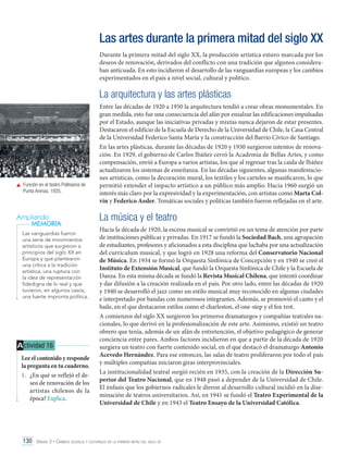 Las artes durante la primera mitad del siglo XX
Durante la primera mitad del siglo XX, la producción artística estuvo marcada por los
deseos de renovación, derivados del conflicto con una tradición que algunos consideraban anticuada. En esto incidieron el desarrollo de las vanguardias europeas y los cambios
experimentados en el país a nivel social, cultural y político.

La arquitectura y las artes plásticas

	 Función en el teatro Politeama de
Punta Arenas, 1935.

Ampliando
MEMORIA
Las vanguardias fueron
una serie de movimientos
artísticos que surgieron a
principios del siglo XX en
Europa y que plantearon
una crítica a la tradición
artística, una ruptura con
la idea de representación
fidedigna de lo real y que
tuvieron, en algunos casos,
una fuerte impronta política.

A ctividad 16
Lee el contenido y responde
la pregunta en tu cuaderno.
1.	 ¿En qué se reflejó el deseo de renovación de los
artistas chilenos de la
época? Explica.

Entre las décadas de 1920 a 1950 la arquitectura tendió a crear obras monumentales. En
gran medida, esto fue una consecuencia del afán por ensalzar las edificaciones impulsadas
por el Estado, aunque las iniciativas privadas y mixtas nunca dejaron de estar presentes.
Destacaron el edificio de la Escuela de Derecho de la Universidad de Chile, la Casa Central
de la Universidad Federico Santa María y la construcción del Barrio Cívico de Santiago.
En las artes plásticas, durante las décadas de 1920 y 1930 surgieron intentos de renovación. En 1929, el gobierno de Carlos Ibáñez cerró la Academia de Bellas Artes, y como
compensación, envió a Europa a varios artistas, los que al regresar tras la caída de Ibáñez
actualizaron los sistemas de enseñanza. En las décadas siguientes, algunas manifestaciones artísticas, como la decoración mural, los textiles y los carteles se masificaron, lo que
permitió extender el impacto artístico a un público más amplio. Hacia 1960 surgió un
interés más claro por la expresividad y la experimentación, con artistas como Marta Colvin y Federico Assler. Temáticas sociales y políticas también fueron reflejadas en el arte.

La música y el teatro
Hacia la década de 1920, la escena musical se convirtió en un tema de atención por parte
de instituciones públicas y privadas. En 1917 se fundó la Sociedad Bach, una agrupación
de estudiantes, profesores y aficionados a esta disciplina que luchaba por una actualización
del currículum musical, y que logró en 1928 una reforma del Conservatorio Nacional
de Música. En 1934 se formó la Orquesta Sinfónica de Concepción y en 1940 se creó el
Instituto de Extensión Musical, que fundó la Orquesta Sinfónica de Chile y la Escuela de
Danza. En esta misma década se fundó la Revista Musical Chilena, que intentó coordinar
y dar difusión a la creación realizada en el país. Por otro lado, entre las décadas de 1920
y 1940 se desarrolló el jazz como un estilo musical muy reconocido en algunas ciudades
e interpretado por bandas con numerosos integrantes. Además, se promovió el canto y el
baile, en el que destacaron estilos como el charleston, el one-step y el fox trot.
A comienzos del siglo XX surgieron los primeros dramaturgos y compañías teatrales nacionales, lo que derivó en la profesionalización de este arte. Asimismo, existió un teatro
obrero que tenía, además de un afán de entretención, el objetivo pedagógico de generar
conciencia entre pares. Ambos factores incidieron en que a partir de la década de 1920
surgiera un teatro con fuerte contenido social, en el que destacó el dramaturgo Antonio
Acevedo Hernández. Para ese entonces, las salas de teatro proliferaron por todo el país
y múltiples compañías iniciaron giras interprovinciales.
La institucionalidad teatral surgió recién en 1935, con la creación de la Dirección Superior del Teatro Nacional, que en 1948 pasó a depender de la Universidad de Chile.
El énfasis que los gobiernos radicales le dieron al desarrollo cultural incidió en la diseminación de teatros universitarios. Así, en 1941 se fundó el Teatro Experimental de la
Universidad de Chile y en 1943 el Teatro Ensayo de la Universidad Católica.

130 Unidad 3 • Cambios sociales y culturales en la primera mitad del siglo xx	

 