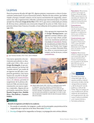 1 2 3 4 5 6 7

La pintura
Hacia las primeras décadas del siglo XX, algunos pintores comenzaron a criticar el estancamiento institucional y la poca innovación artística. Muchos de estos artistas, que habían
viajado a Europa y tomado contacto con los nuevos movimientos de vanguardia, comenzaron a dar vida a organizaciones culturales y pictóricas que marcaron la época. Un primer
ejemplo fue el llamado Grupo de los Diez (1916-1917), que estuvo conformado por artistas
de diversas áreas y planteaba una renovación integral de las artes en Chile. Entre sus exponentes destacó Juan Francisco González, el más influyente de los pintores de finales del
siglo XIX.

	 Juan Francisco González (1853-1933). Calle de Melipilla.

Una nueva oposición a los movimientos precedentes se desarrolló entre 1956 y 1961, con el
Grupo Rectángulo, el que pretendió eliminar las formas del
“mundo exterior” por medio de
un riguroso uso del color y composición geométrica. Esta nueva
manera de concebir la disciplina, basada en el constructivismo
ruso y el cubismo, permitió el
surgimiento de la pintura abstracta en Chile, así como la experimentación con nuevos soportes y materiales. Algunos de sus
principales exponentes fueron
Ramón Vergara Grez, Matilde
Pérez, Elsa Bolívar y Gustavo
Poblete.

Otra agrupación importante fue
el Grupo Montparnasse, que
aglutinó a artistas chilenos, quienes, tras un viaje a París, actualizaron las enseñanzas pictóricas
vinculadas al naturalismo. Formado inicialmente por Julio Ortiz de
Zárate, José Perotti, Luis Vargas
Rosas y su mujer, Henriette Petit,
sus obras se caracterizaron por
romper con las técnicas y temas
costumbristas.

Naturalismo: Movimiento
artístico que surgió en
Europa a fines del siglo
XVIII y que proponía una
reproducción objetiva de
la realidad, tanto en sus
aspectos extraordinarios
como en los vulgares.
Costumbrismo:
Movimiento artístico
nacido en Europa a fines
del siglo XVIII y que se
basaba en la exposición
de los usos cotidianos y
costumbres sociales.
Constructivismo ruso:
Movimiento artístico
surgido en Rusia hacia
1914, y que mezclaba
geometría y figuras
abstractas con la idea de
servir al cambio social
revolucionario.
Cubismo: Movimiento
artístico surgido en Europa
a principios del siglo XX,
que se caracterizó por
rechazar la perspectiva,
por la presencia de figuras
geométricas y por la
aparición de objetos en
múltiples ángulos.

Para GRABAR

	 Alfredo Helsby Hazell (1862-1933) fue un destacado pintor nacido
en Valparaíso. Tuvo como maestros a Fernando Álvarez de
Sotomayor y a Alfredo Valenzuela Puelma y fue amigo de Juan
Francisco González. Se especializó en la pintura de paisajes, en los
que tuvo como tema preferido su ciudad natal. En su obra La niña
del aro representó el apacible modo de vida de los grupos medios y
altos de la ciudad.

A ctividad 17

Durante la primera
mitad del siglo XX, la
escena artística intentó
renovarse al alero de las
vanguardias europeas
y de la situación social,
política y cultural de
Chile. Esto se tradujo en
una modificación de los
sistemas de enseñanza,
en la generación de una
nueva institucionalidad,
y en nuevos temas y
formatos artísticos.

Resuelve la siguiente actividad en tu cuaderno.
1.	 De acuerdo al contenido y las imágenes, ¿cuáles son las principales características de las
vanguardias que se aprecian en las obras observadas? Describe.
2.	 Investiga el origen de las vanguardias en Europa y su propagación entre artistas chilenos.

Historia, Geografía y Ciencias Sociales 3.º Medio

131

 