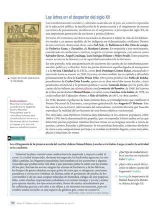 Las letras en el despertar del siglo XX

	 Imagen del formato tradicional de
la Lira popular.

Existencialismo:
Movimiento filosófico
surgido tras la Segunda
Guerra Mundial.
Propugnaba que la
naturaleza humana está
constituida por los actos y
decisiones de los hombres
y mujeres y no por una
esencia metafísica previa.

Las transformaciones sociales y culturales acaecidas en el país, así como la expansión
de la educación pública, la masificación de la prensa escrita y el surgimiento de nuevas
corrientes de pensamiento, incidieron en el surgimiento, a principios del siglo XX, de
una importante generación de escritores y poetas chilenos.
En torno al Centenario, escritores nacionales se abocaron a relatar la vida de los habitantes rurales y, en menor medida, de los indígenas en el denominado criollismo. Dentro
de esta corriente, destacaron obras como Sub Sole, de Baldomero Lillo, Días de campo,
de Federico Gana, y Zurzulita, de Mariano Latorre. En respuesta a este movimiento,
considerado sin ambiciones creativas, surgió la corriente imaginista, con autores como
Salvador Reyes, Ángel Cruchaga, Luis Enrique Délano y Pedro Prado. Estos pusieron
mayor acento en la fantasía y en la capacidad innovadora de la literatura.
En este período, toda una generación de escritores dio cuenta de las transformaciones
sociales, políticas y culturales. Entre los poetas destacaron aquellos ligados al anarquismo
y a la revista Claridad de la FECh, como José Domingo Gómez Rojas, encarcelado e
internado hasta su muerte en 1920. En estos círculos también fue recopilada y difundida
póstumamente la obra de Carlos Pezoa Véliz. Otro poeta prolífico fue Pablo de Rokha,
pseudónimo de Carlos Díaz Loyola, quien en su obra mezclaba temas locales, cierto
pesimismo existencial y la protesta política y social. Gonzalo Rojas, por su parte, dio
cuenta de las influencias existencialistas con La miseria del hombre, de 1948. En la prosa
de crítica social destacó Manuel Rojas, con obras como Lanchas en la bahía, de 1932, un
crudo reflejo del Valparaíso obrero, e Hijo de ladrón, de 1951, su obra cumbre.
En 1942, durante el gobierno de Juan Antonio Ríos, se promulgó la ley que estableció el
Premio Nacional de Literatura, cuyo primer galardonado fue Augusto D´Halmar. Este
fue uno de los escritores referenciales del naturalismo, corriente literaria que buscaba
reproducir la realidad del ser humano de una forma objetiva y testimonial.
Por otro lado, una expresión literaria muy difundida en los sectores populares, entre
1860 y 1930, fue la denominada lira popular, que correspondía a hojas sueltas en las que
diferentes poetas populares trataban diversos temas en un lenguaje sencillo a través de
poesías, cuentos, leyendas y adivinanzas. Se encontraban ilustradas, contenían alrededor
de cinco o seis composiciones por hoja y se vendían en distintos lugares, como mercados,
plazas y estaciones de trenes.

A ctividad 18
Lee el fragmento de la primera novela del escritor chileno Manuel Rojas, Lanchas en la bahía. Luego, resuelve la actividad
en tu cuaderno.
1.	 ¿Qué tipo de ciudad descri“Atravesé la plaza, caminé unas cuadras hacia la izquierda y empecé a subir el
be el escritor en el párrafo
cerro. La ciudad despertaba, abríanse los negocios, las hediondas agencias, las sórleído? Explica.
didas cantinas, las fragantes panaderías; funcionaban ya los ascensores y algunas
viejecillas que podían tener mil aftas y que parecían juntar la nariz con las puntas
2.	 ¿Qué crítica social del esde los pies, barrían las aceras; mugían las sirenas de los barcos y de las fábricas;
critor se infiere a partir del
los buques de guerra dejaban escapar gritos de toros que se ahogaran; carretones
fragmento? Analiza.
panaderos y cerveceros rodaban sin lástima sobre el pavimento de piedra; de los
3.	 Investiga la importancia de
conventillos y de las casas surgían tufaradas de humedad, ráfagas de aire pegajoso,
Manuel Rojas en la literatutibio, como muchas respiraciones exhaladas a un mismo tiempo, y yo oía y sentía,
pero apenas miraba, los ojos semicerrados, llenos de sueño, orientándome por
ra chilena del siglo XX.
las callejuelas gracias a mi oído, a mi olfato, a mi memoria inconsciente, pues mi
cerebro estaba envuelto en una especie de gelatina gris, como en conserva”.
Manuel Rojas. (1932). Lanchas en la bahía. Santiago.

132 Unidad 3 • Cambios sociales y culturales en la primera mitad del siglo xx	

 