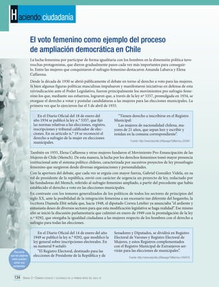 H aciendo ciudadanía
El voto femenino como ejemplo del proceso
de ampliación democrática en Chile
La lucha femenina por participar de forma igualitaria con los hombres en la dimensión política tuvo
muchas protagonistas, que dieron gradualmente pasos cada vez más importantes para conseguirlo. Entre las mujeres que conquistaron el sufragio femenino destacaron Amanda Labarca y Elena
Caffarena.
Desde la década de 1930 se abrió públicamente el debate en torno al derecho a voto para las mujeres.
Si bien algunas figuras políticas masculinas impulsaron y manifestaron iniciativas en defensa de esta
reivindicación ante el Poder Legislativo, fueron principalmente los movimientos pro sufragio femenino los que, mediante sus esfuerzos, lograron que, a través de la ley nº 5357, promulgada en 1934, se
otorgase el derecho a votar y postular candidaturas a las mujeres para las elecciones municipales. La
primera vez que lo ejercieron fue el 5 de abril de 1935.
En el Diario Oficial del 18 de enero del
año 1934 se publicó la ley n.° 5357, que fijó
las normas relativas a las elecciones, registro,
inscripciones y tribunal calificador de elecciones. En su artículo n.° 19 se reconoció el
derecho a sufragio de la mujer en elecciones
municipales.

“Tienen derecho a inscribirse en el Registro
Municipal:
Las mujeres de nacionalidad chilena, mayores de 21 años, que sepan leer y escribir y
residan en la comuna correspondiente”.
Fuente: http://www.leychile.cl/Navegar?idNorma=25094

También en 1935, Elena Caffarena y otras mujeres fundaron el Movimiento Pro-Emancipación de las
Mujeres de Chile (Memch). De esta manera, la lucha por los derechos femeninos tomó mayor presencia
institucional ante el sistema político chileno, caracterizada por sucesivos proyectos de ley prosufragio
femenino que surgieron desde diversas organizaciones y personalidades.
Con la apertura del debate, que cada vez se erguía con mayor fuerza, Gabriel González Videla, en su
rol de presidente de la república, envió con carácter de urgencia un proyecto de ley, redactado por
las fundadoras del Memch, referido al sufragio femenino ampliado, a partir del precedente que había
establecido el derecho a voto en las elecciones municipales.
En contraste con los temores generalizados de los políticos de todos los sectores de principios del
siglo XX, ante la posibilidad de la integración femenina a un escenario tan diferente del hogareño, la
escritora Diamela Eltit señala que, hacia 1948, el diputado Correa Letelier ya anunciaba “el ardiente y
entusiasta deseo de diversos sectores para que esta modificación legislativa se haga realidad”. Ese mismo
año se inició la discusión parlamentaria que culminó en enero de 1949 con la promulgación de la ley
n.º 9292, que otorgaba la igualdad ciudadana a las mujeres respecto de los hombres con el derecho a
sufragio para todas las elecciones.

Recuerda
que las páginas
webs pueden
variar sus
contenidos.

En el Diario Oficial del 14 de enero del año
1949 se publicó la ley n.° 9292, que modificó la
ley general sobre inscripciones electorales. En
su numeral 9 señaló:
“El Registro Electoral, destinado para las
elecciones de Presidente de la República y de

134 Unidad 3 • Cambios sociales y culturales en la primera mitad del siglo xx	

Senadores y Diputados, se dividirá en Registro
Electoral de Varones y Registro Electoral de
Mujeres, y estos Registros complementados
con el Registro Municipal de Extranjeros servirán para las elecciones de municipales”.
Fuente: http://www.leychile.cl/Navegar?idNorma=249479

 