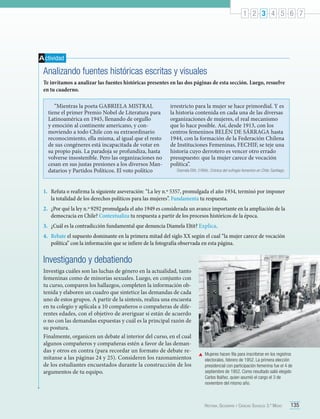 1 2 3 4 5 6 7

A ctividad

Analizando fuentes históricas escritas y visuales
Te invitamos a analizar las fuentes históricas presentes en las dos páginas de esta sección. Luego, resuelve
en tu cuaderno.
“Mientras la poeta GABRIELA MISTRAL
tiene el primer Premio Nobel de Literatura para
Latinoamérica en 1945, llenando de orgullo
y emoción al continente americano, y conmoviendo a todo Chile con su extraordinario
reconocimiento, ella misma, al igual que el resto
de sus congéneres está incapacitada de votar en
su propio país. La paradoja se profundiza, hasta
volverse insostenible. Pero las organizaciones no
cesan en sus justas presiones a los diversos Mandatarios y Partidos Políticos. El voto político

irrestricto para la mujer se hace primordial. Y es
la historia contenida en cada una de las diversas
organizaciones de mujeres, el real mecanismo
que lo hace posible. Así, desde 1913, con los
centros femeninos BELÉN DE SÁRRAGA hasta
1944, con la formación de la Federación Chilena
de Instituciones Femeninas, FECHIF, se teje una
historia cuyo derrotero es vencer otro errado
presupuesto: que la mujer carece de vocación
política”.

Diamela Eltit. (1994). Crónica del sufragio femenino en Chile. Santiago.

1.	 Refuta o reafirma la siguiente aseveración: “La ley n.º 5357, promulgada el año 1934, terminó por imponer
la totalidad de los derechos políticos para las mujeres”. Fundamenta tu respuesta.
2.	 ¿Por qué la ley n.º 9292 promulgada el año 1949 es considerada un avance importante en la ampliación de la
democracia en Chile? Contextualiza tu respuesta a partir de los procesos históricos de la época.
3.	 ¿Cuál es la contradicción fundamental que denuncia Diamela Eltit? Explica.
4.	 Rebate el supuesto dominante en la primera mitad del siglo XX según el cual “la mujer carece de vocación
política” con la información que se infiere de la fotografía observada en esta página.

Investigando y debatiendo
Investiga cuáles son las luchas de género en la actualidad, tanto
femeninas como de minorías sexuales. Luego, en conjunto con
tu curso, comparen los hallazgos, completen la información obtenida y elaboren un cuadro que sintetice las demandas de cada
uno de estos grupos. A partir de la síntesis, realiza una encuesta
en tu colegio y aplícala a 10 compañeros o compañeras de diferentes edades, con el objetivo de averiguar si están de acuerdo
o no con las demandas expuestas y cuál es la principal razón de
su postura.
Finalmente, organicen un debate al interior del curso, en el cual
algunos compañeros y compañeras estén a favor de las demandas y otros en contra (para recordar un formato de debate remítanse a las páginas 24 y 25). Consideren los razonamientos
de los estudiantes encuestados durante la construcción de los
argumentos de tu equipo.

	 Mujeres hacen fila para inscribirse en los registros
electorales, febrero de 1952. La primera elección
presidencial con participación femenina fue el 4 de
septiembre de 1952. Como resultado salió elegido
Carlos Ibáñez, quien asumió el cargo el 3 de
noviembre del mismo año.

Historia, Geografía y Ciencias Sociales 3.º Medio

135

 