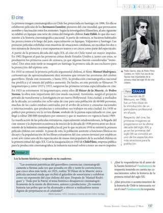 1 2 3 4 5 6 7

El cine
La primera imagen cinematográfica en Chile fue proyectada en Santiago, en 1896. En ella se
exhibieron películas de los hermanos Lumière, pioneros del cine mundial, que provocaron
asombro y fascinación entre los asistentes. Según la investigadora Eliana Jara, al año siguiente
se exhibió en Iquique una serie de cintas del fotógrafo chileno Luis Oddó, lo que dio nacimiento a la historia cinematográfica nacional. A partir de entonces, se hicieron habituales
las proyecciones a lo largo del país, especialmente en Iquique, Valparaíso y Santiago. Las
primeras películas exhibidas eran muestras de situaciones cotidianas, no excedían los dos o
tres minutos de duración y eran expuestas en teatros o en circos como parte del espectáculo.
A partir de la primera década del siglo XX, el cine en Chile tomó un mayor impulso.
En 1902 llegaron al país las primeras cintas desde Estados Unidos y, junto con estas, se
produjeron los primeros casos de censura, ya que algunas fueron consideradas “inmorales”. Dos años más tarde se inauguró en Santiago la primera sala de uso exclusivo para
la proyección del séptimo arte.
En 1910 se estrenó la primera película argumental chilena, el filme Manuel Rodríguez,
cortometraje de aproximadamente diez minutos que retrató las aventuras del célebre
guerrillero. Desde este momento, y hasta 1931, la producción cinematográfica nacional
fue prolífica y el interés del público aumentó. De hecho, en este período se filmaron 79
largometrajes y, entre 1913 y 1915, surgieron las primeras revistas especializadas en cine.
En 1925 se estrenaron 16 largometrajes, entre ellos El Húsar de la Muerte, de Pedro
Sienna, la obra más importante del cine mudo nacional. Asimismo, surgió el proyecto
privado de transformar a Antofagasta en un nuevo Hollywood. Esta ciudad, a mediados
de la década, ya contaba con ocho salas de cine para una población de 60 000 personas,
muchas de las cuales estaban cautivadas por el arribo de actores y cineastas nacionales
e internacionales, que producían y estrenaban sus trabajos en esta ciudad. En 1930 se
publicó por primera vez la revista Ecran, símbolo de la prensa especializada en cine, que
llegó a editar 200 000 ejemplares por número y que se mantuvo en vigencia hasta 1969.
La masificación de las películas extranjeras, especialmente estadounidenses, la llegada del
cine sonoro y la depresión económica de inicios de la década de 1930 provocaron un decaimiento de la industria cinematográfica local, por lo que recién en 1934 se estrenó la primera
película chilena con sonido. A pesar de esto, la población asistente a funciones fílmicas no
decayó y la popularización de los filmes extranjeros del cine sonoro terminó por establecer
a este arte como uno de los espectáculos de masas más populares de la sociedad chilena en
la primera mitad del siglo XX. Con la inauguración en 1943 de ChileFilms, empresa pública
para la producción cinematográfica, la industria nacional volvió a tener un nuevo impulso.

	 Pedro Sienna, alias de Pedro Pérez
Cordero, en 1929. Fue una de las
figuras más importantes de la
primera mitad del siglo XX del cine
chileno.

Para GRABAR
La creación de El
Mercurio, en 1900,
fue un hito clave en
la introducción de un
periodismo profesional
en el país.
Respecto del cine, las
primeras imágenes se
proyectaron en la última
década del siglo XIX, y
ya en las primeras del
siglo XX se convirtió en
uno de los espectáculos
más atractivos para la
población.

A ctividad 21
Lee la fuente histórica y responde en tu cuaderno.
“Las aventuras patrióticas del guerrillero convencían cinematográficamente a Sienna cada vez que pensaba en ello y tanto lo convencieron,
que cinco años más tarde, en 1925, realiza ‘El Húsar de la Muerte’, única
película nacional muda que recibió el galardón de sonorizarse y exhibirse
como un exponente del cine chileno del ayer. Después de ‘Manuel Rodríguez’ y ‘Todo por la Patria’ el tema histórico desapareció cinematográficamente de la mente de directores, autores y productores. ¿Es nuestra
historia tan pobre que no ha alcanzado a ofrecer a realizadores temas
dignos de perpetuarse en el celuloide?”.

1.	 ¿Qué le responderías tú al autor de
la fuente histórica? Fundamenta tu
respuesta teniendo en cuenta tus conocimientos sobre la historia de la
primera mitad del siglo XX.
2.	 ¿Qué procesos o acontecimientos de
la historia de Chile te interesaría ver
en el cine? Fundamenta tu respuesta.

Alberto Santana. (1957). Grandezas y miserias del cine chileno. Santiago.

Historia, Geografía y Ciencias Sociales 3.º Medio

137

 