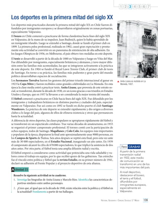 1 2 3 4 5 6 7

Los deportes en la primera mitad del siglo XX
Los deportes más practicados durante la primera mitad del siglo XX en Chile fueron difundidos por inmigrantes europeos y se desarrollaron originalmente en zonas portuarias,
especialmente Valparaíso.
El boxeo en Chile comenzó a practicarse de forma clandestina hacia fines del siglo XIX
en Valparaíso, de la mano de su impulsor, Juan Budinich, quien lo había aprendido de
un inmigrante irlandés. Luego se extendió a Santiago, donde se fundó el primer club en
1899. La primera pelea profesional, realizada en 1902, causó gran expectación y prontamente esta actividad se convirtió en un panorama de entretención de alta adhesión. En
los Juegos Olímpicos de 1956, en Melbourne, el país obtuvo tres medallas en este deporte.
El tenis se desarrolló a partir de la década de 1880 en Valparaíso y luego en Viña del Mar.
Fue difundido por inmigrantes, especialmente británicos y alemanes, y tuvo mayor difusión entre las familias más acomodadas, las que se integraron activamente a la práctica
de este deporte. En 1904 se fundó el Royal Lawn Tennis Club, el primer club de tenis
de Santiago. En torno a su práctica, las familias más pudientes y gran parte del mundo
político desarrollaban espacios de socialización.
Los hermanos Torralva fueron los gestores del primer triunfo internacional al ganar en
1923 la Copa Mitre y fueron recibidos como grandes celebridades en La Moneda. En esta
época la clase media entró a practicar tenis. Anita Lizana, que provenía de este estrato social, se transformó, durante la década de 1930, en un ícono gracias a sus triunfos en Estados
Unidos y Europa, que en 1937 la llevaron a ser considerada la mejor tenista del mundo.
El fútbol comenzó a practicarse en Chile hacia fines del siglo XIX. Fue difundido por los
inmigrantes y trabajadores británicos en distintos puertos y ciudades del país, especialmente en Valparaíso. Fue así como en 1892 se fundó en dicho puerto el club Santiago
Wanderers. La práctica de este deporte se extendió rápidamente y dio origen a diversos
clubes a lo largo del país, algunos de ellos de efímera existencia y otros que permanecen
hasta la actualidad.
A diferencia de otros deportes, las clases populares se apropiaron rápidamente del fútbol y
se transformó en un espectáculo cotidiano. Tras varias décadas de amateurismo, en 1933
se organizó el primer campeonato profesional. El torneo contó con la participación de
ochos equipos, todos de Santiago. Magallanes y Colo Colo, los equipos más importantes
y populares de la época, disputaron la final ante aproximadamente unas 9000 personas, en
los Campos de Sports de Ñuñoa. Seis años después se repitió esta final, pero esta vez ante
más de 30 000 espectadores, en el Estadio Nacional, inaugurado un año antes. En 1939
el campeonato alcanzó la cifra de 678 080 espectadores, lo que triplicó la asistencia de dos
años antes. Por otra parte, el fútbol tenía una amplia difusión radial y escrita.
El fútbol empezó a considerarse como actividad que potenciaba una vida saludable y valores como el trabajo en equipo, por lo que recibió apoyo de los gobiernos. Tan estrecho
fue el vínculo entre política y fútbol que la revista Estadio, en su primer número de 1941,
declaró su adhesión al Frente Popular y al proyecto deportivo de esta alianza.

A ctividad 23
Resuelve la siguiente actividad en tu cuaderno.
1.	 Investiga las biografías de Anita Lizana y Marcelo Ríos. Identifica las características deportivas similares entre ambos personajes.
2.	 ¿Crees que, al igual que en la década de 1940, existe relación entre la política y el fútbol en
la actualidad? Fundamenta a partir de tus hallazgos.

	 Anita Lizana es recibida en La
Moneda, 1937.

Para GRABAR
A partir de la primera
transmisión radial
en 1922, este medio
de comunicación se
transformó en uno de los
más importantes del país.
A nivel deportivo,
destacaron el boxeo,
el tenis y el fútbol,
difundidos por
inmigrantes europeos,
especialmente en
Valparaíso.

Historia, Geografía y Ciencias Sociales 3.º Medio

139

 