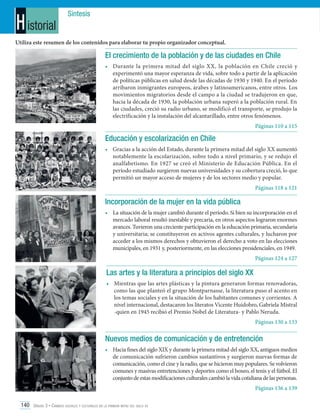 H istorial

Síntesis

Utiliza este resumen de los contenidos para elaborar tu propio organizador conceptual.

El crecimiento de la población y de las ciudades en Chile
•	 Durante la primera mitad del siglo XX, la población en Chile creció y
experimentó una mayor esperanza de vida, sobre todo a partir de la aplicación
de políticas públicas en salud desde las décadas de 1930 y 1940. En el período
arribaron inmigrantes europeos, árabes y latinoamericanos, entre otros. Los
movimientos migratorios desde el campo a la ciudad se tradujeron en que,
hacia la década de 1930, la población urbana superó a la población rural. En
las ciudades, creció su radio urbano, se modificó el transporte, se produjo la
electrificación y la instalación del alcantarillado, entre otros fenómenos.
Páginas 110 a 115

Educación y escolarización en Chile
•	 Gracias a la acción del Estado, durante la primera mitad del siglo XX aumentó
notablemente la escolarización, sobre todo a nivel primario, y se redujo el
analfabetismo. En 1927 se creó el Ministerio de Educación Pública. En el
período estudiado surgieron nuevas universidades y su cobertura creció, lo que
permitió un mayor acceso de mujeres y de los sectores medio y popular.
Páginas 118 a 121

Incorporación de la mujer en la vida pública
•	 La situación de la mujer cambió durante el período. Si bien su incorporación en el
mercado laboral resultó inestable y precaria, en otros aspectos lograron enormes
avances. Tuvieron una creciente participación en la educación primaria, secundaria
y universitaria; se constituyeron en activos agentes culturales, y lucharon por
acceder a los mismos derechos y obtuvieron el derecho a voto en las elecciones
municipales, en 1931 y, posteriormente, en las elecciones presidenciales, en 1949.
Páginas 124 a 127

Las artes y la literatura a principios del siglo XX
•	 Mientras que las artes plásticas y la pintura generaron formas renovadoras,
como las que planteó el grupo Montparnasse, la literatura puso el acento en
los temas sociales y en la situación de los habitantes comunes y corrientes. A
nivel internacional, destacaron los literatos Vicente Huidobro, Gabriela Mistral
-quien en 1945 recibió el Premio Nobel de Literatura- y Pablo Neruda.
Páginas 130 a 133

Nuevos medios de comunicación y de entretención
•	 Hacia fines del siglo XIX y durante la primera mitad del siglo XX, antiguos medios
de comunicación sufrieron cambios sustantivos y surgieron nuevas formas de
comunicación, como el cine y la radio, que se hicieron muy populares. Se volvieron
comunes y masivas entretenciones y deportes como el boxeo, el tenis y el fútbol. El
conjunto de estas modificaciones culturales cambió la vida cotidiana de las personas.
Páginas 136 a 139
140 Unidad 3 • Cambios sociales y culturales en la primera mitad del siglo xx	

 