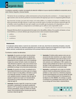 C argando disco

1 2 3 4 5 6 7

Modelamiento de pregunta PSU

Te invitamos a aprender a resolver una pregunta de selección múltiple en la que se ejercita la habilidad de comprender para el
sector Historia, Geografía y Ciencias Sociales.
“Al interior de una sociedad que cambia notoriamente sus leyes de producción económica (…) la mujer surge en el
siglo naciente como una fuerza productiva necesaria dentro del engranaje que mueve la maquinaria global del país.
Esta inserción creciente, por parte de la mujer, en la esfera pública, va a implicar el repensar y modificar los modelos provenientes del siglo anterior. La gran tarea social que espera a la mujer de la primera mitad del siglo XX
es batallar contra la paradoja de tener que cumplir con un modelo que la perpetúa en la dependencia, a la vez
que, en forma ascendente, se compromete en actividades que la califican como responsable social”.
Diamela Eltit. (1994). Crónica del sufragio femenino en Chile. Santiago.

Diamela Eltit describe la incorporación de la mujer en la vida pública chilena. De acuerdo a la fuente y al contexto histórico, es correcto afirmar que este proceso tuvo como escenario inicial el ámbito
A.	político.
B.	 económico.
C.	académico.

D.	jurídico.
E.	literario.

Modelamiento
El encabezado solicita realizar un ejercicio de comprensión; en este caso, discriminar los elementos principales y secundarios del texto e identificar las relaciones explicativas que la autora propone respecto de la integración de la mujer en la vida
pública nacional, considerando las características de los procesos históricos del período aludido.
Te invitamos a analizar las alternativas.
A.	 Incorrecta. De acuerdo con el texto, hacia la primera
mitad del siglo XX el espacio político se vislumbraba
como una futura reivindicación de la ampliación de la
independencia de las mujeres, pero no era considerada
la base de su actuar. De hecho, recién en la década de
1930 obtuvieron el derecho a voto en los comicios municipales y solo en 1949 se consolidó este proceso con la
posibilidad de sufragar en las elecciones presidenciales.

D.	 Incorrecta. El ámbito jurídico aparece como una consecuencia del orden económico y era, según la autora,
la principal contradicción que se dio en torno a su rol
social durante la primera mitad del siglo XX. Esta situación comenzó a ser modificada en 1925, cuando se le
otorgó la patria potestad de los hijos en caso de muerte
del padre, la libre administración de sus bienes y otros
derechos que extendieron su autonomía legal.

B.	 Correcta. De acuerdo con el texto, la ampliación de la
fuerza laboral femenina fue el primer paso en la integración de la mujer en la vida pública y demostró su aporte
en el desarrollo nacional. El cambio a un modelo de
cuño capitalista durante la segunda mitad del siglo XIX
impulsó el ingreso de la mujer en el mercado laboral.
Esta tendencia se reforzó hacia fines de la primera
mitad del siglo XX.

E.	 Incorrecta. La participación de la mujer en el ámbito
cultural a través de publicaciones femeninas como el
periódico La mujer nueva fue un fenómeno progresivo
iniciado aproximadamente en la tercera década del siglo
XX, en el marco del Movimiento Pro-Emancipación de
las Mujeres de Chile (MEMCh). Sin embargo, su aporte
a la literatura fue consolidado recién hacia el año 1945,
con la entrega del Premio Nobel a Gabriela Mistral.

C.	 Incorrecta. Durante el siglo XIX, la mujer tuvo un papel
secundario y subordinado en las labores académicas.
Recién en 1877 se permitió el ingreso de la mujer en las
carreras universitarias, aunque no existió una entrada
masiva. Dicha tendencia perduró durante gran parte de
la primera mitad del siglo XX.

A

B

C

Historia, Geografía y Ciencias Sociales 3.º Medio

D

E

141

 