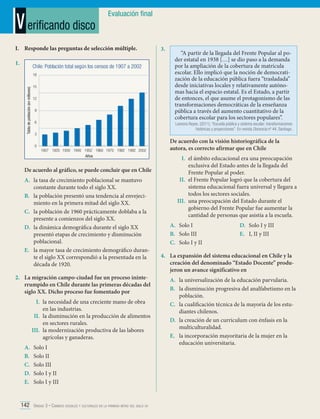 V erificando disco

Evaluación final

I.	 Responde las preguntas de selección múltiple.
1.	

Chile: Población total según los censos de 1907 a 2002

Tabla de población (en millones)

18
15
12
9
6

“A partir de la llegada del Frente Popular al poder estatal en 1938 […] se dio paso a la demanda
por la ampliación de la cobertura de matrícula
escolar. Ello implicó que la noción de democratización de la educación pública fuera “trasladada”
desde iniciativas locales y relativamente autónomas hacia el espacio estatal. Es el Estado, a partir
de entonces, el que asume el protagonismo de las
transformaciones democráticas de la enseñanza
pública a través del aumento cuantitativo de la
cobertura escolar para los sectores populares”.

Leonora Reyes. (2011). “Escuela pública y sistema escolar: transformaciones
históricas y proyecciones”. En revista Docencia nº 44. Santiago.

3
0

1907	1920	1930	1940	1952	1960	1970	1982	1992	2002
Años

De acuerdo al gráfico, se puede concluir que en Chile
A.	 la tasa de crecimiento poblacional se mantuvo
constante durante todo el siglo XX.
B.	 la población presentó una tendencia al envejecimiento en la primera mitad del siglo XX.
C.	 la población de 1960 prácticamente doblaba a la
presente a comienzos del siglo XX.
D.	 la dinámica demográfica durante el siglo XX
presentó etapas de crecimiento y disminución
poblacional.
E.	 la mayor tasa de crecimiento demográfico durante el siglo XX correspondió a la presentada en la
década de 1920.
2.	 La migración campo-ciudad fue un proceso ininterrumpido en Chile durante las primeras décadas del
siglo XX. Dicho proceso fue fomentado por
I.	 la necesidad de una creciente mano de obra
en las industrias.
II.	 la disminución en la producción de alimentos
en sectores rurales.
III.	 la modernización productiva de las labores
agrícolas y ganaderas.
A.	
B.	
C.	
D.	
E.	

3.	

Solo I
Solo II
Solo III
Solo I y II
Solo I y III

142 Unidad 3 • Cambios sociales y culturales en la primera mitad del siglo xx	

De acuerdo con la visión historiográfica de la
autora, es correcto afirmar que en Chile
I.	 el ámbito educacional era una preocupación
exclusiva del Estado antes de la llegada del
Frente Popular al poder.
II.	 el Frente Popular logró que la cobertura del
sistema educacional fuera universal y llegara a
todos los sectores sociales.
III.	 una preocupación del Estado durante el
gobierno del Frente Popular fue aumentar la
cantidad de personas que asistía a la escuela.
A.	 Solo I
B.	 Solo III
C.	 Solo I y II

D.	 Solo I y III
E.	 I, II y III

4.	 La expansión del sistema educacional en Chile y la
creación del denominado “Estado Docente” produjeron un avance significativo en
A.	 la universalización de la educación parvularia.
B.	 la disminución progresiva del analfabetismo en la
población.
C.	 la cualificación técnica de la mayoría de los estudiantes chilenos.
D.	 la creación de un currículum con énfasis en la
multiculturalidad.
E.	 la incorporación mayoritaria de la mujer en la
educación universitaria.

 