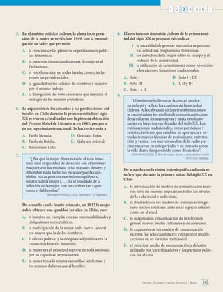 1 2 3 4 5 6 7

5.	 En el ámbito político chileno, la plena incorporación de la mujer se verificó en 1949, con la promulgación de la ley que permitía
A.	 la creación de las primeras organizaciones políticas femeninas.
B.	 la presentación de candidaturas de mujeres al
Parlamento.
C.	 el voto femenino en todas las elecciones, incluyendo las presidenciales.
D.	 la igualdad en los salarios de hombres y mujeres
por el mismo trabajo.
E.	 la derogación del voto censitario que impedía el
sufragio de las mujeres populares.
6.	 La expansión de los circuitos y las producciones culturales en Chile durante la primera mitad del siglo
XX se vieron cristalizadas con la pionera obtención
del Premio Nobel de Literatura, en 1945, por parte
de un representante nacional. Se hace referencia a
A.	 Pablo Neruda.
B.	 Pablo de Rokha.
C.	 Baldomero Lillo.
7.	

D.	 Gonzalo Rojas.
E.	 Gabriela Mistral.

“¿Por qué la mujer desea no solo el voto femenino sino la igualdad de derechos con el hombre?
Porque tiene los mismos, si no mayores deberes y
el hombre nada ha hecho para que pueda cumplirlos. No es pues un movimiento epiléptico,
histérico de la mujer […]. Es el resultado de la
reflexión de la mujer, con un cerebro tan capaz
como el del hombre”.

Semanario Feminista. (1932). Nosotras nº 18. Valparaíso.

De acuerdo con la fuente primaria, en 1932 la mujer
debía obtener una igualdad jurídica en Chile, pues
A.	 el hombre no cumplía con sus responsabilidades y
obligaciones sociopolíticas.
B.	 la participación de la mujer en la fuerza laboral
era mayor que la de los hombres.
C.	 el olvido político y la desigualdad jurídica era la
causa de la histeria femenina.
D.	 la mujer era el principal soporte de toda sociedad
por su capacidad reproductiva.
E.	 la mujer tenía la misma capacidad intelectual y
los mismos deberes que el hombre.

8.	 El movimiento feminista chileno de la primera mitad del siglo XX se propuso reivindicar
I.	 la necesidad de generar instancias organizativas colectivas propiamente femeninas.
II.	 los derechos de la mujer sobre su cuerpo y el
rechazo de la maternidad.
III.	 la utilización de la vestimenta como oposición
a los cánones femeninos tradicionales.
A.	 Solo I
B.	 Solo III
C.	 Solo I y II
9.	

D.	 Solo I y III
E.	 I, II y III

“El ambiente bullente de la ciudad moderna influyó y reflejó los cambios de la sociedad
chilena. A la cabeza de dichas transformaciones
se encontraban los medios de comunicación, que
desarrollaron formas nuevas y hasta revolucionarias en las primeras décadas del siglo XX. Las
publicaciones tradicionales, como periódicos y
revistas, tuvieron que cambiar su apariencia e introducir nuevas técnicas de periodismo, entretención y ventas. Los nuevos medios de la radio y el
cine nacieron en este período, y su impacto sobre
la vida diaria fue percibido como dramático”.

Stefan Rinke. (2002). Cultura de masas: reforma y nacionalismo en Chile
1910-1931. Santiago.

De acuerdo con la visión historiográfica adjunta se
infiere que durante la primera mitad del siglo XX en
Chile
A.	 la introducción de medios de comunicación masivos tuvo un enorme impacto en todos los niveles
de la vida social e individual.
B.	 el desarrollo de los medios de comunicación generó efectos similares tanto en el espacio urbano
como en el rural.
C.	 el surgimiento y masificación de la televisión
generó nuevas pautas culturales y de consumo.
D.	 la expansión de los medios de comunicación
escritos fue solo cuantitativa y no generó modificaciones en su formato tradicional.
E.	 el principal medio de comunicación y difusión
utilizado por los trabajadores y los partidos políticos fue el cine.

Historia, Geografía y Ciencias Sociales 3.º Medio

143

 