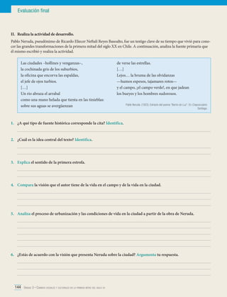 Evaluación final

II.	 Realiza la actividad de desarrollo.
Pablo Neruda, pseudónimo de Ricardo Eliecer Neftalí Reyes Basoalto, fue un testigo clave de su tiempo que vivió para conocer las grandes transformaciones de la primera mitad del siglo XX en Chile. A continuación, analiza la fuente primaria que
él mismo escribió y realiza la actividad.
Las ciudades –hollines y venganzas–,
la cochinada gris de los suburbios,
la oficina que encorva las espaldas,
el jefe de ojos turbios.
[…]
Un río abraza el arrabal
como una mano helada que tienta en las tinieblas:
sobre sus aguas se avergüenzan

de verse las estrellas.
[…]
Lejos… la bruma de las olvidanzas
—humos espesos, tajamares rotos—
y el campo, ¡el campo verde!, en que jadean
los bueyes y los hombres sudorosos.
Pablo Neruda. (1923). Extracto del poema “Barrio sin Luz”. En Crepusculario.
Santiago.

1.	 ¿A qué tipo de fuente histórica corresponde la cita? Identifica.
	
2.	 ¿Cuál es la idea central del texto? Identifica.
	
	
3.	 Explica el sentido de la primera estrofa.
	
	
4.	 Compara la visión que el autor tiene de la vida en el campo y de la vida en la ciudad.
	
	
	
5.	 Analiza el proceso de urbanización y las condiciones de vida en la ciudad a partir de la obra de Neruda.
	
	
	
	
	
6.	 ¿Estás de acuerdo con la visión que presenta Neruda sobre la ciudad? Argumenta tu respuesta.
	
	
	
144 Unidad 3 • Cambios sociales y culturales en la primera mitad del siglo xx	

 