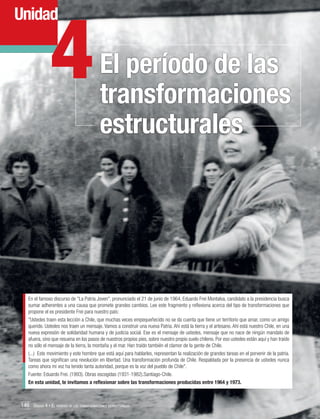 4

Unidad

El período de las
transformaciones
estructurales

En el famoso discurso de "La Patria Joven", pronunciado el 21 de junio de 1964, Eduardo Frei Montalva, candidato a la presidencia busca
sumar adherentes a una causa que promete grandes cambios. Lee este fragmento y reflexiona acerca del tipo de transformaciones que
propone el ex presidente Frei para nuestro país:
"Ustedes traen esta lección a Chile, que muchas veces empequeñecido no se da cuenta que tiene un territorio que amar, como un amigo
querido. Ustedes nos traen un mensaje. Vamos a construir una nueva Patria. Ahí está la tierra y el artesano. Ahí está nuestro Chile, en una
nueva expresión de solidaridad humana y de justicia social. Ese es el mensaje de ustedes, mensaje que no nace de ningún mandato de
afuera, sino que resuena en los pasos de nuestros propios pies, sobre nuestro propio suelo chileno. Por eso ustedes están aquí y han traído
no sólo el mensaje de la tierra, la montaña y el mar. Han traído también el clamor de la gente de Chile.
(...) Este movimiento y este hombre que está aquí para hablarles, representan la realización de grandes tareas en el porvenir de la patria.
Tareas que significan una revolución en libertad. Una transformación profunda de Chile. Respaldada por la presencia de ustedes nunca
como ahora mi voz ha tenido tanta autoridad, porque es la voz del pueblo de Chile".
Fuente: Eduardo Frei. (1993). Obras escogidas (1931-1982).Santiago-Chile.
En esta unidad, te invitamos a reflexionar sobre las transformaciones producidas entre 1964 y 1973.

146 Unidad 4 • El período de las transformaciones estructurales	

 