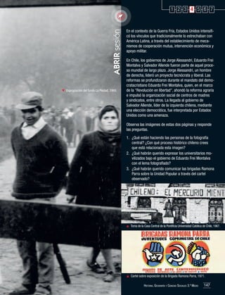 ABRIR sesión

1 2 3 4 5 6 7

	 Expropiación del fundo La Piedad, 1969.

En el contexto de la Guerra Fría, Estados Unidos intensificó los vínculos que tradicionalmente lo estrechaban con
América Latina, a través del establecimiento de mecanismos de cooperación mutua, intervención económica y
apoyo militar.
En Chile, los gobiernos de Jorge Alessandri, Eduardo Frei
Montalva y Salvador Allende fueron parte de aquel proceso mundial de largo plazo. Jorge Alessandri, un hombre
de derecha, lideró un proyecto tecnócrata y liberal. Las
reformas se profundizaron durante el mandato del democratacristiano Eduardo Frei Montalva, quien, en el marco
de la "Revolución en libertad", ahondó la reforma agraria
e impulsó la organización social de centros de madres
y sindicatos, entre otros. La llegada al gobierno de
Salvador Allende, líder de la izquierda chilena, mediante
una elección democrática, fue interpretada por Estados
Unidos como una amenaza.
Observa las imágenes de estas dos páginas y responde
las preguntas.
1.	 ¿Qué están haciendo las personas de la fotografía
central? ¿Con qué proceso histórico chileno crees
que está relacionada esta imagen?
2.	 ¿Qué habrán querido expresar los universitarios movilizados bajo el gobierno de Eduardo Frei Montalva
con el lema fotografiado?
3.	 ¿Qué habrán querido comunicar las brigadas Ramona
Parra sobre la Unidad Popular a través del cartel
observado?

	 Toma de la Casa Central de la Pontificia Universidad Católica de Chile, 1967.

	 Cartel sobre exposición de la Brigada Ramona Parra, 1971.
Historia, Geografía y Ciencias Sociales 3.º Medio

147

 