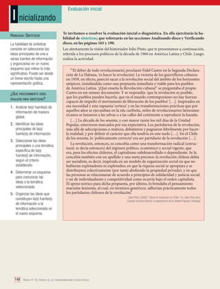 I nicializando
Habilidad: Sintetizar
La habilidad de sintetizar
consiste en seleccionar las
ideas principales de una o
varias fuentes de información
y organizarlas en un nuevo
esquema que releve lo más
significativo. Puede ser desde
un breve escrito hasta una
representación gráfica.

¿Qué procedimiento debo
realizar para sintetizar?
1.	 Analizar la(s) fuente(s) de
información de manera
global.
2.	 Identificar las ideas
principales de la(s)
fuente(s) de información.
3.	 Seleccionar las ideas
principales o una temática
específica de la(s)
fuente(s) de información,
según el criterio
establecido.
4.	 Determinar un esquema
para comunicar las
ideas o la temática
seleccionada.
5.	 Organizar las ideas que
constituyen la(s) fuente(s)
de información o la
temática seleccionada en
el nuevo esquema.

Evaluación inicial

Te invitamos a resolver la evaluación inicial o diagnóstica. En ella ejercitarás la habilidad de sintetizar, que reforzarás en las secciones Analizando disco y Verificando
disco, en las páginas 165 y 190.
Lee atentamente la visión del historiador Julio Pinto, que te presentamos a continuación,
referida a los procesos políticos de la década de 1960 en América Latina y Chile. Luego,
realiza la actividad.
“‘El deber de todo revolucionario’, proclamó Fidel Castro en la Segunda Declaración de La Habana, ‘es hacer la revolución’. La victoria de los guerrilleros cubanos
en 1959, en efecto, pareció sacar a la revolución social del ámbito de los horizontes
utópicos, instalándola como una propuesta inmediata y viable para los pueblos
de América Latina. ‘¿Qué enseña la Revolución cubana?’ se preguntaba el propio
Castro en ese mismo documento. Y se respondía: ‘que la revolución es posible,
que los pueblos pueden hacerla, que en el mundo contemporáneo no hay fuerzas
capaces de impedir el movimiento de liberación de los pueblos’ […]. Inspirados en
esa necesidad y esta supuesta ‘certeza’ y en las transformaciones prácticas que por
aquellos años se ejecutaban en la isla caribeña, miles de revolucionarios latinoamericanos se lanzaron a las selvas o a las calles del continente a reproducir la hazaña.
[…] La década de los sesenta, y con mayor razón los mil días de la Unidad
Popular, estuvieron marcados por esa expectativa. Los partidarios de la revolución,
más allá de adscripciones o matices, debatieron y pugnaron febrilmente por hacerla realidad, y por definir el carácter que ella tendría en este suelo […]. En el Chile
de los sesenta, lo ‘políticamente correcto’ era ser partidario de la revolución […].
La revolución, entonces, se concebía como una transformación radical (estructural, se decía entonces) del régimen político, económico y social vigente, que
era, para los efectos chilenos, el capitalismo subdesarrollado o dependiente. Se la
concebía también con un apellido y una meta precisos: la revolución chilena debía
ser socialista, es decir, inspirada en un modelo de organización social en que no
hubieran explotadores ni explotados; en que la riqueza social se apropiara y se
distribuyera colectivamente (por tanto aboliendo la propiedad privada); y en que
las personas se relacionaran de acuerdo a principios de solidaridad y justicia social,
y no de individualismo y competitividad como ocurría bajo el orden capitalista.
El apoyo teórico para dicha propuesta, por último, lo brindaba el pensamiento
marxista-leninista, al cual, en términos genéricos, adherían prácticamente todos
los partidarios chilenos de la revolución”.

148 Unidad 4 • El período de las transformaciones estructurales	

Julio Pinto. (2005). “Hacer la revolución en Chile”. En Julio Pinto (ed.).
Cuando hicimos historia: la experiencia de la Unidad Popular. Santiago.

 