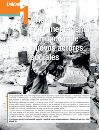 1

Unidad

Crisis del
parlamentarismo
e irrupción de
nuevos actores
sociales

El 1° de agosto de 1900, Enrique Mac Iver pronunció su famoso discurso "La crisis moral de la República". En él, planteaba interrogantes
en torno a la situación del país y a los nuevos problemas que se estaban presentando. Lee el siguiente fragmento y reflexiona junto a él
sobre ¿cuáles son los desafíos que enfrentaba Chile al comenzar el siglo XX?
"Permítaseme ahora formular una cuestión. En un país nuevo, cuyo fomento y cuyo progreso dependen más de la iniciativa y del esfuerzo
del poder público que de la iniciativa y del esfuerzo particular, en que se desperdicia el tiempo y se malgastan los ingentes recursos
que hubieran de destinarse a aquellos objetos, ¿se cumple la función gubernativa? ¿Se atienden debidamente los grandes intereses
nacionales? Y si no atienden estos intereses ni se cumple esa función, ¿hay moralidad pública?
(...) Señalar el mal es hacer un llamamiento para estudiarlo y conocerlo y el conocimiento de él es un comienzo de la enmienda. Una sola
fuerza puede extirparlo, es la de la opinión pública, la voluntad social encaminada a ese fin; y para formar esa opinión y convertirla en
voluntad dispuesta a obrar, hay que poner de manifiesto la llaga que nos debilita ahora y nos amenaza para el futuro y hay que hacer sentir
los estímulos del deber y del patriotismo y aun los del interés por el propio bienestar".
Te invitamos a descubrir en este capítulo por qué la irrupción de nuevos actores reestructuró Chile durante la primera mitad
del siglo XX.

14 Unidad 1 • Crisis del parlamentarismo e irrupción de nuevos actores sociales	

 
