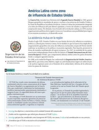 América Latina como zona
de influencia de Estados Unidos
La Guerra Fría, iniciada tras el término de la Segunda Guerra Mundial en 1945, generó
bloques geopolíticos mundiales de apoyo y rechazo a las potencias de Estados Unidos y
la Unión de Repúblicas Socialistas Soviéticas. América Latina fue prontamente integrada
a la esfera de influencia del país liberal-capitalista, a través de tratados y organismos de
cooperación mutua. No obstante, tras el triunfo de la revolución cubana, en 1959, muchas
organizaciones políticas de la región vieron en el socialismo una posibilidad para lograr
el crecimiento económico y el desarrollo social.

La asistencia mutua en la región

	 Logo oficial de la Organización de
los Estados Americanos.

Desde el siglo XIX, Estados Unidos era una fuente decisiva de influencia económica,
política y cultural para América Latina. En la medida en que la Guerra Fría implicaba el
aseguramiento geopolítico de zonas de influencia excluyentes, el país del Norte intentó
reafirmar su incidencia en la política y economía regionales. Para hacerlo, promovió la
firma de tratados multilaterales de apoyo recíproco. En 1947, la totalidad de los países
americanos independientes firmó en Río de Janeiro el Tratado Interamericano de Asistencia Recíproca (TIAR), que comprometió defensa militar entre los países firmantes
frente a cualquier agresión externa.
En 1948, en la ciudad de Bogotá, fue conformada la Organización de Estados Americanos (OEA), que tenía como objetivo, según su carta fundacional, lograr un orden de paz
y de justicia regional, junto con el fomento de la solidaridad y defensa de la soberanía
entre los países de América.

A ctividad 1
Lee la fuente histórica y resuelve la actividad en tu cuaderno.
“Denuncia del Tratado Interamericano
de Asistencia Recíproca (TIAR)
El TIAR fue creado como mecanismo de defensa
a su reivindicación legítima de la soberanía de las
continental colectiva como consecuencia de la SegunIslas Malvinas, Sandwich del Sur y Georgias del Sur,
da Guerra Mundial y su seguimiento por la Guerra
ocasión en la cual un Estado Parte del Tratado apoyó
Fría, que condicionó y determinó los instrumentos
la agresión.
jurídicos internacionales aparentemente destinados a
En la práctica, el Tratado ha perdido legitimidad y
asegurar la paz y la seguridad dentro del marco geovigencia por lo que los países abajo firmantes anungráfico interamericano.
ciamos —en el marco de la 42 Asamblea General de
Sin embargo, el TIAR demostró ser un instrumenla OEA— que procederemos a la denuncia formal
to para responder supuestas agresiones de potencias
del Tratado Interamericano de Asistencia Recíproca
extracontinentales (Unión Soviética y China), demos(TIAR), con fundamento en el artículo 25 del Tratado”.
trando su inutilidad cuando una potencia colonial
Comunicado especial de la Alianza Bolivariana para los Pueblos de Nuestra América
extracontinental agredió a Argentina en respuesta
- Tratado de Comercio de los Pueblos. (05 de junio de 2012). Cochabamba.
1.	 Investiga los objetivos y características de la entidad firmante del comunicado.
2.	 ¿Cuáles son los argumentos que utilizó para denuncia al TIAR? Explica.
3.	 Investiga qué país fue considerado como transgresor del TIAR y sus causas. Evalúa si tal consideración es o no correcta.
4.	 ¿Consideras que el TIAR es necesario en la actualidad? Fundamenta.
150 Unidad 4 • El período de las transformaciones estructurales	

 