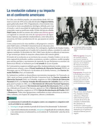 1 2 3 4 5 6 7

La revolución cubana y su impacto
en el continente americano
En Cuba, una rebelión popular, con antecedentes desde 1953, terminó en enero de 1959 con la caída del dictador Fulgencio Batista,
quien gobernaba desde 1952. Originalmente, el movimiento insurreccional no tenía una plataforma ideológica definida, pero tras
el triunfo, y ante la necesidad de implementar las políticas postdictatoriales, tomó un perfil más nítido. El líder del ejército rebelde,
Fidel Castro, decidió ese mismo año realizar una reforma agraria,
y al siguiente se concretó una serie de expropiaciones de importantes empresas, especialmente estadounidenses, como tabacaleras,
azucareras, de frutas y productoras de ron, que pasaron al control
estatal.
Como consecuencia de estas medidas y del progresivo contacto
entre Fidel Castro y el Partido Comunista local, las relaciones entre
Cuba y la Unión Soviética se estrecharon. Por contraparte, el gobierno de Estados Unidos,
cada vez más preocupado por el rumbo de la situación cubana, consideró la caída del
régimen instalado. En diciembre de 1961, Fidel Castro declaró su adhesión al marxismo,
lo que terminó por definir la situación cubana dentro del contexto global.
El triunfo de la revolución en un territorio tan cercano a Estados Unidos y en un contexto regional de profundos cambios económicos, sociales y políticos, resultó ejemplar
para muchos partidos y movimientos de izquierda, los que declararon su aversión a la
democracia liberal y se inclinaron por la vía armada de acceso al poder.
En Centroamérica surgieron múltiples guerrillas, fundamentalmente rurales, aunque con
ramificaciones urbanas, como el Frente Sandinista de Liberación Nacional (FSLN), en
Nicaragua, que en 1979 derrocó a la dictadura de la familia Somoza, y las Fuerzas Armadas Rebeldes (Far), en Guatemala.
En Sudamérica también se desarrollaron movimientos insurgentes. En Venezuela, en
1962, nació un brazo armado del Partido Comunista local, las Fuerzas Armadas de
Liberación Nacional (Faln); en Colombia, surgieron en 1964 el Ejército de Liberación
Nacional (ELN) y las Fuerzas Armadas Revolucionarias de Colombia (Farc); en Uruguay pasó lo propio en 1964, con el Movimiento de Liberación Nacional Tupamaros;
en Chile, en 1965 apareció el Movimiento de Izquierda Revolucionaria (Mir); en Bolivia, y liderado por Ernesto Che Guevara, apareció en 1966 el Ejército de Liberación de
Bolivia, y en Argentina, surgieron en 1970 el Ejército Revolucionario del Pueblo (ERP)
y Montoneros. Todas estas agrupaciones combinaban acciones subversivas en zonas rurales y urbanas, con el apoyo de campesinos, obreros y estudiantes.

A ctividad 2
Lee atentamente el contenido de esta página y junto a un compañero o compañera realicen la actividad en sus cuadernos.
1.	 Investiguen en qué consistía el período de la Guerra Fría denominado "la distensión".
2.	 A partir de la información encontrada, interpreten el significado de la revolución cubana
y sus consecuencias en Latinoamérica, en el contexto de "la distensión" como fase de la
Guerra Fría.

	 Los hermanos Castro y sus tropas
celebran el triunfo de la revolución,
1959.
Reforma agraria: Conjunto
de medidas políticas
que buscan cambiar la
estructura de la propiedad
agrícola, con el objetivo
de mejorar la situación
socioeconómica de los
campesinos e incrementar
la productividad.
Expropiación: Privación de
la titularidad de un bien o
de un derecho a cambio
de una indemnización. Se
efectúa por motivos de
utilidad pública o interés
social previstos por leyes.

Para GRABAR
Tras el inicio de la Guerra
Fría, Estados Unidos
reforzó su influencia
sobre América Latina
a través de la firma de
tratados multilaterales.
No obstante, la
revolución cubana puso
en amenaza la estabilidad
deseada por el gobierno
estadounidense para la
región.

Historia, Geografía y Ciencias Sociales 3.º Medio

151

 