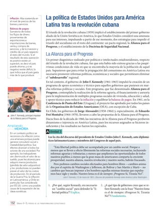 Inflación: Alza sostenida en
el nivel de precios de los
bienes y servicios.
Balanza de pagos:
Sumatoria de todos
los flujos de dinero
provenientes de
exportaciones e
importaciones de bienes,
venta y compra de
servicios, y de la inversión y
crédito de un país respecto
al resto del mundo. Si el
resultado de esta operación
es positivo existe un
superávit, es decir el país
puede ahorrar, y si es
negativo existe déficit, lo
que indica que el país gasta
más de lo que produce.

	 John F. Kennedy, principal impulsor
de la Alianza para el Progreso.

Ampliando
MEMORIA
En un contexto político se
reconoce a la inflación como
una amenaza porque puede
generar convulsión social o
inestabilidad política. Sus
efectos alcanzan a todos los
actores de una sociedad. Por
ejemplo, los trabajadores
ven disminuido el valor de su
sueldo, pues les alcanza para
adquirir menos productos
(pérdida de valor adquisitivo)
y los productores no pueden
prever el valor de los costos
de producción. En el período
de la Guerra Fría, la inflación
en Latinoamérica, y Chile en
particular, fue considerada
por EE.UU. como una posible
causa de la expansión de las
ideas soviéticas.

La política de Estados Unidos para América
Latina tras la revolución cubana
El triunfo de la revolución cubana (1959) implicó el establecimiento del primer gobierno
aliado de la Unión Soviética en América, lo que Estados Unidos consideró una amenaza
para sus intereses, impulsando a partir de ese momento, dos estrategias para impedir el
triunfo del socialismo en el resto del continente: un pacto regional, la Alianza para el
Progreso, y el establecimiento de la Doctrina de Seguridad Nacional.

La Alianza para el Progreso
Un primer diagnóstico realizado por políticos e intelectuales estadounidenses, respecto
del triunfo de la revolución cubana, fue que esta había sido exitosa gracias a las paupérrimas condiciones de vida en que se encontraba la mayoría de la población de aquel
país. Supusieron que para evitar la propagación del comunismo en América Latina era
necesario promover reformas políticas, económicas y sociales que permitiesen eliminar
el “subdesarrollo” regional.
En tal contexto, el gobierno de John F. Kennedy (1961-1963) impulsó la creación de un
programa de apoyo económico y técnico para aquellos gobiernos que pusiesen en marcha reformas políticas y sociales. Este programa, que fue denominado Alianza para el
Progreso, contemplaba la realización de la reforma agraria, el financiamiento y asesoría
para la implementación de múltiples programas sociales de vivienda, educación y salud,
y apoyo técnico para reducir la inflación y equilibrar la balanza de pagos. En 1961, en la
Conferencia de Punta del Este (Uruguay), el proyecto fue aprobado por todos los países
de la Organización de Estados Americanos (OEA), con excepción de Cuba.
En Chile, los gobiernos de Jorge Alessandri (1958-1964) y, especialmente, de Eduardo
Frei Montalva (1964-1970), llevaron a cabo las propuestas de la Alianza para el Progreso.
Hacia fines de la década de 1960, las iniciativas de la Alianza para el Progreso perdieron
dinamismo e injerencia en América Latina, pues los recursos asignados se hicieron insuficientes y los resultados no fueron los esperados.

A ctividad 3
Lee la cita del discurso del presidente de Estados Unidos John F. Kennedy, ante diplomáticos latinoamericanos y miembros del Congreso de aquel país.
“Esta libertad política debe ser acompañada por un cambio social. Porque a
menos que se lleven a efecto libremente las reformas sociales necesarias, incluyendo
reformas agrarias y tributarias; a menos que ampliemos las oportunidades de todos
nuestros pueblos; a menos que la gran masa de americanos comparta la creciente
prosperidad, nuestra alianza, nuestra revolución y nuestro sueño, habrán fracasado.
Pero pedimos cambios sociales efectuados para hombres libres —cambios animados por el espíritu de Washington y Jefferson, de Bolívar y San Martín y Martí— no
cambios que buscan imponer a los hombres aquellas mismas tiranías que expulsamos hace siglo y medio. Nuestro lema es el de siempre: ¡Progreso Sí, Tiranía No!”.
John F. Kennedy. (13 de marzo de 1961). Discurso del presidente Kennedy sobre América Latina. Washington.

1.	 ¿Por qué, según Kennedy, era necesario
un “cambio social” para defender la “libertad política”? Explica.

152 Unidad 4 • El período de las transformaciones estructurales	

2.	 ¿A qué tipo de gobiernos crees que se refiere Kennedy con la frase “Nuestro lema
es el de siempre: iProgreso Sí, Tiranía
No!”? Fundamenta.

 