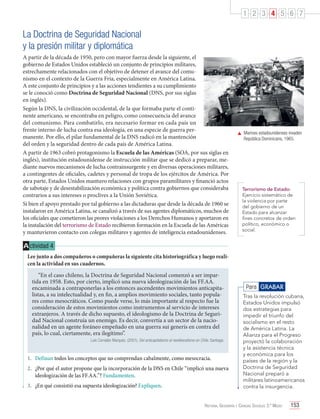1 2 3 4 5 6 7

La Doctrina de Seguridad Nacional
y la presión militar y diplomática
A partir de la década de 1950, pero con mayor fuerza desde la siguiente, el
gobierno de Estados Unidos estableció un conjunto de principios militares,
estrechamente relacionados con el objetivo de detener el avance del comunismo en el contexto de la Guerra Fría, especialmente en América Latina.
A este conjunto de principios y a las acciones tendientes a su cumplimiento
se le conoció como Doctrina de Seguridad Nacional (DNS, por sus siglas
en inglés).
Según la DNS, la civilización occidental, de la que formaba parte el continente americano, se encontraba en peligro, como consecuencia del avance
del comunismo. Para combatirlo, era necesario formar en cada país un
frente interno de lucha contra esa ideología, en una especie de guerra permanente. Por ello, el pilar fundamental de la DNS radicó en la mantención
del orden y la seguridad dentro de cada país de América Latina.
A partir de 1963 cobró protagonismo la Escuela de las Américas (SOA, por sus siglas en
inglés), institución estadounidense de instrucción militar que se dedicó a preparar, mediante nuevos mecanismos de lucha contrainsurgente y en diversas operaciones militares,
a contingentes de oficiales, cadetes y personal de tropa de los ejércitos de América. Por
otra parte, Estados Unidos mantuvo relaciones con grupos paramilitares y financió actos
de sabotaje y de desestabilización económica y política contra gobiernos que consideraba
contrarios a sus intereses o proclives a la Unión Soviética.
Si bien el apoyo prestado por tal gobierno a las dictaduras que desde la década de 1960 se
instalaron en América Latina, se canalizó a través de sus agentes diplomáticos, muchos de
los oficiales que cometieron las peores violaciones a los Derechos Humanos y aportaron en
la instalación del terrorismo de Estado recibieron formación en la Escuela de las Américas
y mantuvieron contacto con colegas militares y agentes de inteligencia estadounidenses.

	 Marines estadounidenses invaden
República Dominicana, 1965.

Terrorismo de Estado:
Ejercicio sistemático de
la violencia por parte
del gobierno de un
Estado para alcanzar
fines concretos de orden
político, económico o
social.

A ctividad 4
Lee junto a dos compañeros o compañeras la siguiente cita historiográfica y luego realicen la actividad en sus cuadernos.
“En el caso chileno, la Doctrina de Seguridad Nacional comenzó a ser impartida en 1958. Esto, por cierto, implicó una nueva ideologización de las FF.AA.
encaminada a contraponerlas a los entonces ascendentes movimientos anticapitalistas, a su intelectualidad y, en fin, a amplios movimiento sociales, tanto populares como mesocráticos. Como puede verse, lo más importante al respecto fue la
consideración de estos movimientos como instrumentos al servicio de intereses
extranjeros. A través de dicho supuesto, el ideologismo de la Doctrina de Seguridad Nacional construía un enemigo. Es decir, convertía a un sector de la nacionalidad en un agente foráneo empeñado en una guerra sui generis en contra del
país, lo cual, ciertamente, era ilegítimo”.
Luis Corvalán Marquéz. (2001). Del anticapitalismo al neoliberalismo en Chile. Santiago.

1.	 Definan todos los conceptos que no comprendan cabalmente, como mesocracia.
2.	 ¿Por qué el autor propone que la incorporación de la DNS en Chile “implicó una nueva
ideologización de las FF.AA.”? Fundamenten.
3.	 ¿En qué consistió esa supuesta ideologización? Expliquen.

Para GRABAR
Tras la revolución cubana,
Estados Unidos impulsó
dos estrategias para
impedir el triunfo del
socialismo en el resto
de América Latina. La
Alianza para el Progreso
proyectó la colaboración
y la asistencia técnica
y económica para los
países de la región y la
Doctrina de Seguridad
Nacional preparó a
militares latinoamericanos
contra la insurgencia.

Historia, Geografía y Ciencias Sociales 3.º Medio

153

 