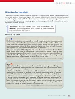 1 2 3 4 5 6 7

Elabora tu revista especializada
Te invitamos a formar un equipo de trabajo de compañeros y compañeras para elaborar una revista especializada
en el área de la política internacional, respecto de la unidad de estudio. Orienten su trabajo de acuerdo a la pauta
señalada en la página anterior y difundan algunos ejemplares en el curso para organizar una puesta común.
A continuación les presentamos el tema, una pregunta orientadora y algunas fuentes de información para que confeccionen las diferentes secciones.
Tema: La política de Estados Unidos en América Latina durante la Guerra Fría.
Pregunta: ¿Cuál fue el rol que asumió Estado Unidos en los países latinoamericanos, entre las décadas de 1940 y 1980?

Fuentes de información
Fuente 1
“Reafirmamos nuestro compromiso de acudir en ayuda de cualquier nación americana cuya independencia se vea en peligro. Al ampliarse la confianza del sistema de seguridad colectiva de la OEA, será
posible consagrarse al empleo constructivo de una mayor parte de aquellos recursos actualmente utilizados con instrumentos bélicos. Aún ahora –como lo dijo el gobierno de Chile– ha llegado el momento
de dar el primer paso hacia una apreciable limitación de los armamentos […]”.
“Para lograr este objetivo, la libertad política debe acompañar al progreso material. Nuestra Alianza
para el Progreso es una alianza de gobiernos libres y debe esforzarse por eliminar la tiranía de un hemisferio en que no tiene derecho a estar. Por lo tanto, expresemos nuestra especial amistad hacia los
pueblos de Cuba y de la República Dominicana y la esperanza de que ellos pronto se reintegrarán a la
sociedad de los hombre libres, uniéndose a nosotros en un esfuerzo común”.
John F. Kennedy. (13 de marzo de 1961). Discurso del presidente Kennedy sobre América Latina. Washington.

Fuente 2
“Las probabilidades aparentes y los medios de comunicación extranjeros parecen indicar que
Salvador Allende recibirá el mando presidencial el 4 de Noviembre, pero hay ahora una gran posibilidad de que no alcance a hacerlo […].
Tarde en la noche del martes el embajador Edward Korry recibió finalmente un mensaje del Departamento de Estado dándole luz verde para actuar en nombre del presidente Nixon. El mensaje le
dio autoridad máxima para hacer todo lo posible para impedir que Allende tome el poder […].
Entre los observadores profesionales entrenados con experiencia en los Estados Unidos, Europa y
la América Latina, no hay duda de que, si Allende y la UP llegan al poder, Chile se transformará rápidamente en un estado comunista duro y firmemente controlado, como son hoy Cuba y Checoslovaquia. La transición sería mucho más rápida que en Cuba, por el largo tiempo que lleva organizado
el Partido Comunista chileno. Evidentemente esto plantea una seria amenaza a la seguridad nacional
de los Estados Unidos y de varias otras naciones latinoamericanas”.
International Telephone and Telegraph Corporation. (1972). Documentos secretos de la I.T.T. Santiago:

Historia, Geografía y Ciencias Sociales 3.º Medio

155

 