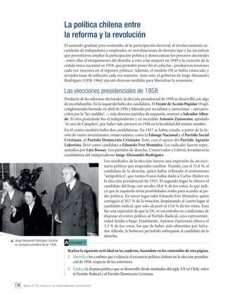 La política chilena entre
la reforma y la revolución
El aumento gradual, pero sostenido, de la participación electoral, el involucramiento ascendente de trabajadores y empleados en movilizaciones de distinto tipo y las iniciativas
que permitieron ampliar la participación política y democratizar los procesos electorales
–entre ellas el otorgamiento del derecho a voto a las mujeres en 1949 y la creación de la
cédula única nacional en 1958, que permitió poner fin al cohecho– produjeron tensiones
cada vez mayores en el régimen político. Además, el modelo ISI se había estancado y
arrojaba tasas de inflación cada vez mayores. Ante esto, el gobierno de Jorge Alessandri
Rodríguez (1958-1964) ejecutó diversas medidas para liberalizar la economía.

Las elecciones presidenciales de 1958

	 Jorge Alessandri Rodríguez durante
su campaña presidencial de 1958.

Producto de las reformas electorales, la elección presidencial de 1958 se desarrolló con algo
de incertidumbre. En la izquierda hubo dos candidatos. El Frente de Acción Popular (Frap),
conglomerado formado en abril de 1956 y liderado por socialistas y comunistas —aún proscritos por la “ley maldita”—, más diversos partidos de izquierda, nominó a Salvador Allende. El otro postulante fue el independiente y ex sacerdote Antonio Zamorano, apodado
"el cura de Catapilco", por haber sido párroco en 1940 en la localidad del mismo nombre.
En el centro también hubo dos candidaturas. En 1957 se había creado, a partir de la fusión de varios movimientos conservadores, como la Falange Nacional y el Partido Social
Cristiano, el Partido Demócrata Cristiano. Este, con el apoyo del Partido Agrario
Laborista, llevó como candidato a Eduardo Frei Montalva. Los radicales fueron representados por Luis Bossay. Los partidos de derecha, Conservador y Liberal, levantaron la
candidatura del independiente Jorge Alessandri Rodríguez.
Los resultados de la elección fueron una expresión de un escenario político que empezaba cambiar. Triunfó, con el 31,6 %, el
candidato de la derecha, quien había reflotado el sentimiento
“antipolítico”, que tantos frutos había dado a Carlos Ibáñez en
la elección presidencial de 1952. El segundo lugar lo obtuvo el
candidato del Frap, con un alto 28,6 % de los votos, lo que indicó que la izquierda tenía posibilidades reales para acceder al poder político. En tercer lugar salió Eduardo Frei Montalva, quien
consiguió el 20,7 % de la votación, desplazando al cuarto lugar al
candidato radical, que solo alcanzó el 15,6 % de los votos. Esto
fue una expresión de que la DC se encontraba en condiciones de
disputar el centro político al Partido Radical, cuya representatividad tendía a bajar. Finalmente, Antonio Zamorano obtuvo el
3,3 % de los votos, los que de haber sido obtenidos por Salvador Allende, le hubiesen permitido sobrepasar al candidato de la
derecha.

A ctividad 5
Realiza la siguiente actividad en tu cuaderno, basándote en los contenidos de esta página.
1.	 Identifica los cambios que evidencia el escenario político chileno en la elección presidencial de 1958, respecto de las anteriores.
2.	 Explica la disputa política que se desarrolló desde mediados del siglo XX en Chile, entre
el Partido Radical y el Partido Demócrata Cristiano.

156 Unidad 4 • El período de las transformaciones estructurales	

 