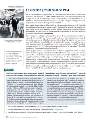 Agradecimientos a Colección Fotográfica
de Casa Museo Eduardo Frei Montalva

	 Marcha por el candidato Eduardo
Frei Montalva. Temuco, 1964.

Elección complementaria:
En Chile, mecanismo
electoral aplicado entre
1925 y 1973, que obligaba
a una nueva elección
parlamentaria si un puesto
quedaba vacante por
muerte o renuncia.

A ctividad 7

La elección presidencial de 1964
En las elecciones municipales de abril de 1963 se estructuraron, como sucedía con anterioridad, tres opciones. El Frente Democrático fue la coalición con mayor votación,
al lograr un 46,2 % de los sufragios, de los cuales el Partido Radical aportó un 21,5 %.
El Partido Demócrata Cristiano obtuvo un 22,8 % de los sufragios, con lo que fue el con
mayor adhesión electoral. El Frap alcanzó un 29,5 %.
Para la elección presidencial del año 1964 se mantuvo esta división electoral. El Partido
Demócrata Cristiano levantó nuevamente la candidatura de Eduardo Frei Montalva; el
Frap hizo lo propio con el socialista Salvador Allende, mientras que el fortalecido Frente
Democrático proclamó como su representante al dirigente radical, proclive a la derecha
y ferviente anticomunista, Julio Durán.
Sin embargo, un hecho particular minó la confianza de la derecha en este candidato. En
marzo de 1964 se realizó una elección complementaria en Curicó, para ocupar el cargo de
diputado, tras la muerte del parlamentario socialista Óscar Naranjo. En este acto electoral triunfó el hijo del diputado fallecido, de igual nombre, que era parte del Frap, con un
39,2 % de la votación. El candidato del Frente Democrático obtuvo el 32,5 % y el democratacristiano un 27,7 %. Este episodio, conocido como “el Naranjazo”, alertó a la
derecha por el avance electoral de la izquierda.
Entonces, para impedir una posible victoria de Allende, los partidos Liberal y Conservador decidieron apoyar la candidatura de Frei Montalva, considerada como un “mal
menor”. Así, se disolvió la alianza entre los radicales, conservadores y liberales. Frei, por
su parte, aceptó el respaldo, aunque no entregó ningún tipo de concesión política.
El gobierno de Estados Unidos intervino en la elección de 1964 para impedir el triunfo
de la izquierda chilena, destinando ingentes sumas de dinero a la campaña electoral de
Frei Montalva, considerado como quien mejor podía alejar los fantasmas del comunismo.
Finalmente, triunfó la candidatura de Eduardo Frei Montalva con un 56 % de los votos,
frente a un 38,9 % de Salvador Allende y un 4,9 % de Julio Durán.

Lee el siguiente fragmento de un documento del Senado de Estados Unidos, conocido como “informe Church”, que reveló
acciones encubiertas de sus agencias de inteligencia en Chile durante las décadas de 1960 y 1970. Luego, realiza la actividad.
“La acción encubierta durante la campaña de 1964
estaba formada de dos elementos principales. Uno era el
apoyo económico directo a la campaña de los demócrata
cristianos. La CIA aseguró algo más de la mitad del total
de los costes de la campaña […]. Además del apoyo a los
partidos políticos, la CIA montó una masiva campaña
propagandística anti-comunista. Se hizo uso extenso de
la prensa, radio, películas, panfletos, carteles, pasquines,
correo directo, banderolas de papel y pintadas en las
paredes. Fue una ‘campaña de terror’, que contaba con la
dureza de las imágenes de tanques soviéticos y pelotones
de fusilamiento cubanos y fue orientado especialmente a
las mujeres. Cientos de miles de copias de la carta pastoral
anticomunista del Papa Pío XI se distribuyeron a organi-

zaciones demócrata cristianas […]. También se usó ‘desinformación’ y ‘propaganda negra’ -material que pretendía
que se había originado en otra fuente, como el Partido Comunista Chileno- […]. La campaña propagandística fue
enorme. Durante la primera semana de intensa actividad
propagandística (la tercera semana de junio de 1964), un
grupo de propaganda financiado por la CIA insertó veinte
anuncios diarios en la radio de Santiago y en 44 emisoras
provinciales; doce minutos de informativos cinco veces al
día en tres emisoras de Santiago y 24 salidas provinciales;
miles de dibujos, y muchos anuncios en prensa”.
Informe de la comisión designada para estudiar las operaciones gubernamentales
concernientes a actividades de inteligencia. (1975). Acción encubierta en Chile 19631973. Washington.

1.	 Identifica los mecanismos mediante los cuales la CIA intervino en el proceso electoral chileno.
2.	 ¿Por qué el documento dice que la descrita fue una “campaña del terror”? Fundamenta.
3.	 ¿Consideras que actualmente alguna potencia extranjera interviene en el país? Fundamenta tu posición frente al tema.
158 Unidad 4 • El período de las transformaciones estructurales	

 