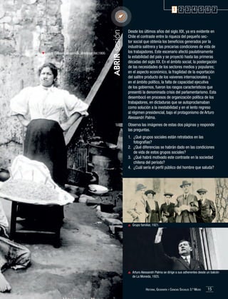 Venta callejera de comida, alrededor del 1900.

ABRIR sesión

1 2 3 4 5 6 7

Desde los últimos años del siglo XIX, ya era evidente en
Chile el contraste entre la riqueza del pequeño sector social que obtenía los beneficios generados por la
industria salitrera y las precarias condiciones de vida de
los trabajadores. Este escenario afectó paulatinamente
la estabilidad del país y se proyectó hasta las primeras
décadas del siglo XX. En el ámbito social, la postergación
de las necesidades de los sectores medios y populares;
en el aspecto económico, la fragilidad de la exportación
del salitre producto de los vaivenes internacionales y,
en el ámbito político, la falta de capacidad ejecutiva
de los gobiernos, fueron los rasgos característicos que
presentó la denominada crisis del parlamentarismo. Esta
desembocó en procesos de organización política de los
trabajadores, en dictaduras que se autoproclamaban
como solución a la inestabilidad y en el lento regreso
al régimen presidencial, bajo el protagonismo de Arturo
Alessandri Palma.
Observa las imágenes de estas dos páginas y responde
las preguntas.
1.	 ¿Qué grupos sociales están retratados en las
fotografías?
2.	 ¿Qué diferencias se habrán dado en las condiciones
de vida de estos grupos sociales?
3.	 ¿Qué habrá motivado este contraste en la sociedad
chilena del período?
4.	 ¿Cuál sería el perfil público del hombre que saluda?

	 Grupo familiar, 1921.

	 Arturo Alessandri Palma se dirige a sus adherentes desde un balcón
de La Moneda, 1925.

Historia, Geografía y Ciencias Sociales 3.º Medio

15

 