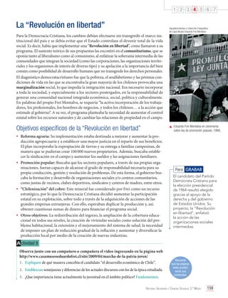 1 2 3 4 5 6 7

La “Revolución en libertad”
Para la Democracia Cristiana, los cambios debían efectuarse sin transgredir el marco institucional del país y se debía evitar que el Estado controlase el devenir total de la vida
social. Es decir, había que implementar una “Revolución en libertad”, como llamaron a su
programa. El sustento teórico de sus propuestas las encontró en el comunitarismo, que se
oponía tanto al liberalismo como al comunismo, al enfatizar la soberanía intermedia de las
comunidades que integran la sociedad (como las corporaciones, las organizaciones territoriales y los organismos de interés de diverso tipo) y su apelación a la importancia del bien
común como posibilidad de desarrollo humano que no transgrede los derechos personales.
El diagnóstico democratacristiano fue que la pobreza, el analfabetismo y las pésimas condiciones de vida en las que se encontraba la gran mayoría de los chilenos provocaba una
marginalización social, lo que impedía la integración nacional. Era necesario incorporar
a toda la sociedad, y especialmente a los sectores postergados, en la responsabilidad de
generar una comunidad nacional integrada económica, social, política y culturalmente.
En palabras del propio Frei Montalva, se requería “la activa incorporación de los trabajadores, los profesionales, los hombres de negocios, y todos los chilenos… a la acción que
estimule al gobierno”. A su vez, el programa planteaba la necesidad de aumentar el control
estatal sobre los recursos naturales y de cambiar las relaciones de propiedad en el campo.

Objetivos específicos de la “Revolución en libertad”

Agradecimientos a Colección Fotográfica
de Casa Museo Eduardo Frei Montalva

	 Eduardo Frei Montalva en ceremonia
sobre ley de promoción popular, 1968.

•	 Reforma agraria: Su implementación estaba destinada a mejorar y aumentar la pro-

ducción agropecuaria y a establecer una mayor justicia en el reparto de sus beneficios.
El plan incorporaba la expropiación de tierras y su entrega a familias campesinas, de
manera que se pudieran crear 100 000 nuevos propietarios. Además, buscaba establecer la sindicación en el campo y aumentar los sueldos y las asignaciones familiares.
•	 Promoción popular: Buscaba que los sectores populares, a través de sus propias organizaciones, fueran capaces de alcanzar el grado de responsabilidad necesaria para su
propia conducción, gestión y resolución de problemas. De esta forma, el gobierno buscaba la formación y desarrollo de organizaciones sociales y/o centros comunitarios,
como juntas de vecinos, clubes deportivos, sindicatos y centros de madres, entre otros.
•	 “Chilenización” del cobre: Este mineral fue considerado por Frei como un recurso
estratégico, por lo que la Democracia Cristiana decidió aumentar la participación
estatal en su explotación, sobre todo a través de la adquisición de acciones de las
grandes empresas extranjeras. Con ello, esperaban duplicar la producción y, así,
obtener cuantiosas sumas de dinero para financiar el programa social.
•	 Otros objetivos: La redistribución del ingreso, la ampliación de la cobertura educacional en todos sus niveles, la creación de viviendas sociales como solución del problema habitacional, la extensión y el mejoramiento del sistema de salud, la necesidad
de imponer un plan de reducción gradual de la inflación y aumentar y diversificar la
producción local por medio de la creación de nuevas industrias.

Para GRABAR
El candidato del Partido
Demócrata Cristiano para
la elección presidencial
de 1964 resultó elegido
gracias al apoyo de la
derecha y del gobierno
de Estados Unidos. Su
proyecto, la “Revolución
en libertad”, enfatizó
la acción de las
organizaciones sociales
intermedias.

A ctividad 8
Observa junto con un compañero o compañera el video ingresando en la página web
http://www.casamuseoeduardofrei.cl/site/2009/04/marcha-de-la-patria-joven/
1.	 Expliquen de qué manera concebía el candidato “el desarrollo económico de Chile”.
2.	 Establezcan semejanzas y diferencias de los actuales discursos con los de la época estudiada.
3.	 ¿Que importancia tiene actualmente la juventud en el ámbito político? Fundamenten.

Recuerda
que las páginas
webs pueden
variar sus
contenidos.

Historia, Geografía y Ciencias Sociales 3.º Medio

159

 