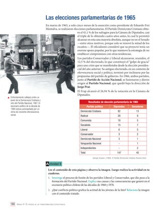 Las elecciones parlamentarias de 1965

	 Enfrentamiento callejero entre un
joven de la Democracia Cristiana y
otro del Partido Nacional, 1967. El
escenario político de la década de
1960 estuvo acompañado por un
clima de creciente efervescencia
social.

En marzo de 1965, a solo cinco meses de la asunción como presidente de Eduardo Frei
Montalva, se realizaron elecciones parlamentarias. El Partido Demócrata Cristiano obtuvo el 41,1 % de los sufragios para la Cámara de Diputados, casi
el triple de lo obtenido cuatro años antes, lo cual le permitió
alcanzar en esta una mayoría absoluta, aunque no en el Senado
—entre otros motivos, porque solo se renovó la mitad de los
escaños—. El oficialismo consideró que su proyecto tenía un
enorme apoyo popular, por lo que mantuvo la estrategia de no
establecer compromisos con otras tendencias.
Los partidos Conservador y Liberal alcanzaron, reunidos, el
12,5 % del electorado, lo que constituyó el “golpe de gracia”
para una crisis que se manifestaba desde la elección presidencial del año anterior. Su antiguo electorado, en un contexto de
efervescencia social y política, terminó por inclinarse por las
propuestas del partido de gobierno. En 1966, ambos partidos,
junto al Partido de Acción Nacional, se fusionaron y dieron
origen al Partido Nacional, que quedó bajo la dirección de
Jorge Prat.
El Frap alcanzó el 26,94 % de la votación en la Cámara de
Diputados.
Resultados de elección parlamentaria de 1965
Partido político

Diputados

Senadores

Demócrata Cristiano

82

13

Radical

20

9

Comunista

18

5

Socialista

15

7

Liberal

6

5

Conservador

3

2

Demócrata Nacional

3

1

Vanguardia Nacional

-

1

Independientes

-

2

147

45

Total

George Grayson. (1968). El Partido Demócrata Cristiano. Buenos Aires.

A ctividad 9
Lee el contenido de esta página y observa la imagen. Luego realiza la actividad en tu
cuaderno.
1.	 Investiga el proceso de fusión de los partidos Liberal y Conservador, que dio paso a la
formación del Partido Nacional. Explica sus causas y las consecuencias que generó en el
escenario político chileno de las décadas de 1960 y 1970.
2.	 ¿Qué conflicto político grafica la actitud de los jóvenes de la foto? Relaciona la imagen
con el contenido tratado.
160 Unidad 4 • El período de las transformaciones estructurales	

 