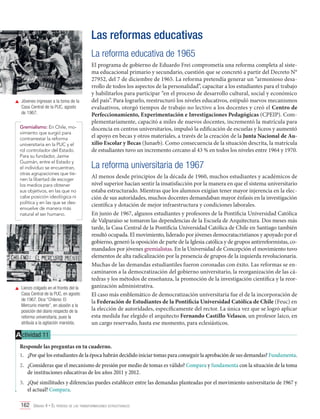 Las reformas educativas
La reforma educativa de 1965

	 Jóvenes ingresan a la toma de la
Casa Central de la PUC, agosto
de 1967.
Gremialismo: En Chile, movimiento que surgió para
contrarrestar la reforma
universitaria en la PUC y el
rol controlador del Estado.
Para su fundador, Jaime
Guzmán, entre el Estado y
el individuo se encuentran,
otras agrupaciones que tienen la libertad de escoger
los medios para obtener
sus objetivos, en las que no
cabe posición ideológica ni
política y en las que se desenvuelve de manera más
natural el ser humano.

	 Lienzo colgado en el frontis del la
Casa Central de la PUC, en agosto
de 1967. Dice “Chileno: El
Mercurio miente”, en alusión a la
posición del diario respecto de la
reforma universitaria, pues la
atribuía a la agitación marxista.

El programa de gobierno de Eduardo Frei comprometía una reforma completa al sistema educacional primario y secundario, cuestión que se concretó a partir del Decreto N°
27952, del 7 de diciembre de 1965. La reforma pretendía generar un “armonioso desarrollo de todos los aspectos de la personalidad”, capacitar a los estudiantes para el trabajo
y habilitarlos para participar “en el proceso de desarrollo cultural, social y económico
del país”. Para lograrlo, reestructuró los niveles educativos, estipuló nuevos mecanismos
evaluativos, otorgó tiempos de trabajo no lectivo a los docentes y creó el Centro de
Perfeccionamiento, Experimentación e Investigaciones Pedagógicas (CPEIP). Complementariamente, capacitó a miles de nuevos docentes, incrementó la matrícula para
docencia en centros universitarios, impulsó la edificación de escuelas y liceos y aumentó
el apoyo en becas y otros materiales, a través de la creación de la Junta Nacional de Auxilio Escolar y Becas (Junaeb). Como consecuencia de la situación descrita, la matrícula
de estudiantes tuvo un incremento cercano al 43 % en todos los niveles entre 1964 y 1970.

La reforma universitaria de 1967
Al menos desde principios de la década de 1960, muchos estudiantes y académicos de
nivel superior hacían sentir la insatisfacción por la manera en que el sistema universitario
estaba estructurado. Mientras que los alumnos exigían tener mayor injerencia en la elección de sus autoridades, muchos docentes demandaban mayor énfasis en la investigación
científica y dotación de mejor infraestructura y condiciones laborales.
En junio de 1967, algunos estudiantes y profesores de la Pontificia Universidad Católica
de Valparaíso se tomaron las dependencias de la Escuela de Arquitectura. Dos meses más
tarde, la Casa Central de la Pontificia Universidad Católica de Chile en Santiago también
resultó ocupada. El movimiento, liderado por jóvenes democratacristianos y apoyado por el
gobierno, generó la oposición de parte de la Iglesia católica y de grupos antirreformistas, comandados por jóvenes gremialistas. En la Universidad de Concepción el movimiento tuvo
elementos de alta radicalización por la presencia de grupos de la izquierda revolucionaria.
Muchas de las demandas estudiantiles fueron coronadas con éxito. Las reformas se encaminaron a la democratización del gobierno universitario, la reorganización de las cátedras y los métodos de enseñanza, la promoción de la investigación científica y la reorganización administrativa.
El caso más emblemático de democratización universitaria fue el de la incorporación de
la Federación de Estudiantes de la Pontificia Universidad Católica de Chile (Feuc) en
la elección de autoridades, específicamente del rector. La única vez que se logró aplicar
esta medida fue elegido el arquitecto Fernando Castillo Velasco, un profesor laico, en
un cargo reservado, hasta ese momento, para eclesiásticos.

A ctividad 11
Responde las preguntas en tu cuaderno.
1.	 ¿Por qué los estudiantes de la época habrán decidido iniciar tomas para conseguir la aprobación de sus demandas? Fundamenta.
2.	 ¿Consideras que el mecanismo de presión por medio de tomas es válido? Compara y fundamenta con la situación de la toma
de instituciones educativas de los años 2011 y 2012.
3.	 ¿Qué similitudes y diferencias puedes establecer entre las demandas planteadas por el movimiento universitario de 1967 y
el actual? Compara.
162 Unidad 4 • El período de las transformaciones estructurales	

 