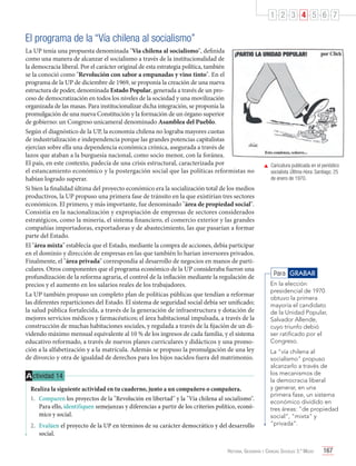1 2 3 4 5 6 7

El programa de la “Vía chilena al socialismo”
La UP tenía una propuesta denominada "Vía chilena al socialismo", definida
como una manera de alcanzar el socialismo a través de la institucionalidad de
la democracia liberal. Por el carácter original de esta estrategia política, también
se la conoció como "Revolución con sabor a empanadas y vino tinto". En el
programa de la UP de diciembre de 1969, se proponía la creación de una nueva
estructura de poder, denominada Estado Popular, generada a través de un proceso de democratización en todos los niveles de la sociedad y una movilización
organizada de las masas. Para institucionalizar dicha integración, se proponía la
promulgación de una nueva Constitución y la formación de un órgano superior
de gobierno: un Congreso unicameral denominado Asamblea del Pueblo.
Según el diagnóstico de la UP, la economía chilena no lograba mayores cuotas
de industrialización e independencia porque las grandes potencias capitalistas
ejercían sobre ella una dependencia económica crónica, asegurada a través de
lazos que ataban a la burguesía nacional, como socio menor, con la foránea.
El país, en este contexto, padecía de una crisis estructural, caracterizada por
el estancamiento económico y la postergación social que las políticas reformistas no
habían logrado superar.
Si bien la finalidad última del proyecto económico era la socialización total de los medios
productivos, la UP propuso una primera fase de tránsito en la que existirían tres sectores
económicos. El primero, y más importante, fue denominado "área de propiedad social".
Consistía en la nacionalización y expropiación de empresas de sectores considerados
estratégicos, como la minería, el sistema financiero, el comercio exterior y las grandes
compañías importadoras, exportadoras y de abastecimiento, las que pasarían a formar
parte del Estado.
El "área mixta" establecía que el Estado, mediante la compra de acciones, debía participar
en el dominio y dirección de empresas en las que también lo harían inversores privados.
Finalmente, el "área privada" correspondía al desarrollo de negocios en manos de particulares. Otros componentes que el programa económico de la UP consideraba fueron una
profundización de la reforma agraria, el control de la inflación mediante la regulación de
precios y el aumento en los salarios reales de los trabajadores.
La UP también propuso un completo plan de políticas públicas que tendían a reformar
las diferentes reparticiones del Estado. El sistema de seguridad social debía ser unificado;
la salud pública fortalecida, a través de la generación de infraestructura y dotación de
mejores servicios médicos y farmacéuticos; el área habitacional impulsada, a través de la
construcción de muchas habitaciones sociales, y regulada a través de la fijación de un dividendo máximo mensual equivalente al 10 % de los ingresos de cada familia, y el sistema
educativo reformado, a través de nuevos planes curriculares y didácticos y una promoción a la alfabetización y a la matrícula. Además se propuso la promulgación de una ley
de divorcio y otra de igualdad de derechos para los hijos nacidos fuera del matrimonio.

A ctividad 14
Realiza la siguiente actividad en tu cuaderno, junto a un compañero o compañera.
1.	 Comparen los proyectos de la "Revolución en libertad" y la "Vía chilena al socialismo".
Para ello, identifiquen semejanzas y diferencias a partir de los criterios político, económico y social.
2.	 Evalúen el proyecto de la UP en términos de su carácter democrático y del desarrollo
social.

	 Caricatura publicada en el periódico
socialista Última Hora. Santiago, 25
de enero de 1970.

Para GRABAR
En la elección
presidencial de 1970
obtuvo la primera
mayoría el candidato
de la Unidad Popular,
Salvador Allende,
cuyo triunfo debió
ser ratificado por el
Congreso.
La "vía chilena al
socialismo" propuso
alcanzarlo a través de
los mecanismos de
la democracia liberal
y generar, en una
primera fase, un sistema
económico dividido en
tres áreas: "de propiedad
social", "mixta" y
"privada".

Historia, Geografía y Ciencias Sociales 3.º Medio

167

 