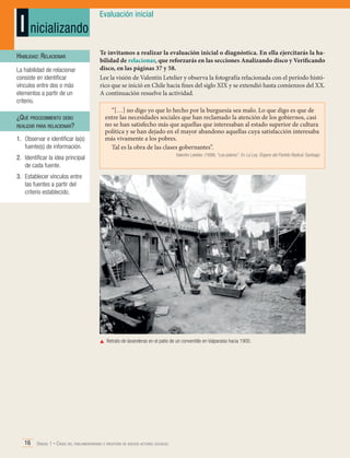 I nicializando
Habilidad: Relacionar
La habilidad de relacionar
consiste en identificar
vínculos entre dos o más
elementos a partir de un
criterio.

¿Qué procedimiento debo
realizar para relacionar?
1.	 Observar e identificar la(s)
fuente(s) de información.

Evaluación inicial

Te invitamos a realizar la evaluación inicial o diagnóstica. En ella ejercitarás la habilidad de relacionar, que reforzarás en las secciones Analizando disco y Verificando
disco, en las páginas 37 y 58.
Lee la visión de Valentín Letelier y observa la fotografía relacionada con el período histórico que se inició en Chile hacia fines del siglo XIX y se extendió hasta comienzos del XX.
A continuación resuelve la actividad.
“[…] no digo yo que lo hecho por la burguesía sea malo. Lo que digo es que de
entre las necesidades sociales que han reclamado la atención de los gobiernos, casi
no se han satisfecho más que aquellas que interesaban al estado superior de cultura
política y se han dejado en el mayor abandono aquellas cuya satisfacción interesaba
más vivamente a los pobres.
Tal es la obra de las clases gobernantes”.
Valentín Letelier. (1896). “Los pobres”. En La Ley, Órgano del Partido Radical. Santiago

2.	 Identificar la idea principal
de cada fuente.
3.	 Establecer vínculos entre
las fuentes a partir del
criterio establecido.

	 Retrato de lavanderas en el patio de un conventillo en Valparaíso hacia 1900.

16 Unidad 1 • Crisis del parlamentarismo e irrupción de nuevos actores sociales	

 