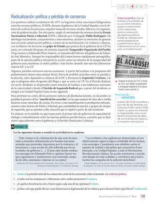 1 2 3 4 5 6 7

Radicalización política y pérdida de consenso
Los positivos índices económicos de 1971 no lograron evitar una mayor beligerancia
entre los sectores políticos. El MIR, durante el gobierno de la Unidad Popular, con el objetivo de acelerar los procesos, impulsó tomas de terrenos, fundos, fábricas y la organización de poderes locales. Por otra parte, surgió el movimiento de extrema derecha Frente
Nacionalista Patria y Libertad (FNPL), liderado por el abogado Pablo Rodríguez. De
ideología nacionalista, corporativista y anticomunista, declaró su intención de generar
una creciente polarización política, a través de la movilización y la violencia callejera,
con el objetivo de favorecer un golpe de Estado que pusiera fin al gobierno de la UP. En
junio, un comando del grupo de extrema izquierda Vanguardia Organizada del Pueblo
(Vop) asesinó a Edmundo Pérez Zujovic, ex ministro del Interior del gobierno de Eduardo Frei Montalva. Aunque los responsables del crimen fueron rápidamente perseguidos,
parte de la opinión pública interpretó la acción como un síntoma de la incapacidad del
gobierno para mantener el orden público. Este hecho ahondó aún más las diferencias
entre la DC y la UP.
Algunos partidos sufrieron nuevas escisiones. A partir del rechazo a la propuesta del
parlamentario democratacristiano Bosco Parra de prohibir acuerdos entre su partido y
la derecha, ocho diputados se alejaron de la DC y formaron la Izquierda Cristiana, a la
que se plegaron altos dirigentes del Mapu y que se unió a la UP. En el Partido Radical,
un sector disidente se desprendió como muestra de rechazo a las tendencias marxistas
de la colectividad y fundó el Partido de Izquierda Radical que, a pesar del incidente, se
integró a la Unidad Popular hasta el año siguiente.
Para protestar en contra de los primeros indicios de desabastecimiento, en diciembre se
produjo la primera de las “marcha de las cacerolas”, en las que mujeres de clase alta y media
hicieron sonar utencilios de cocina. En torno a esta manifestación se produjeron enfrentamientos entre jóvenes de Patria y Libertad, que custodiaban la marcha, y grupos de choque
de izquierda, que se oponían a ella, situación que se repitió a partir de este momento.
En síntesis, en la medida en que transcurrió el primer año de gobierno, la capacidad de
diálogo y entendimiento entre las fuerzas políticas perdió fuerza, cuestión que se dejó
sentir especialmente entre el gobierno y el Partido Demócrata Cristiano.

Violencia política: Uso de
la fuerza o la amenaza de
su uso entre individuos,
grupos o instituciones,
como instrumento
para la consecución
de objetivos políticos.
Puede ser utilizada tanto
para la perpetuación
y sostenimiento de un
ordenamiento social, como
para su transformación.

	 Titulares de prensa de 1972 e inicios
de 1973, que reflejan la polarización
y el lenguaje beligerante de la época.
	 Fuente: www.cepchile.cl

Ampliando
MEMORIA
A partir del 10 de noviembre, y
por más de tres semanas, visitó el país el líder cubano Fidel
Castro. La oposición entendió
su larga estadía como un estrecho compromiso de Allende con la revolución cubana y
el marxismo internacional.

A ctividad 16
Lee las siguientes fuentes y resuelve la actividad en tu cuaderno.
“Este crimen es la culminación de una serie de atentados cometidos últimamente por bandas marxistas
armadas que pretenden imponerse por la violencia y el
terrorismo, y cuya acción ha sido tolerada por las autoridades de gobierno […]. El país sabe donde estaban
los enemigos de Edmundo Pérez y quiénes fueron los
que organizaron y mantuvieron una sostenida campaña de odio, amenazas e injurias en su contra”.
Declaración del Partido Nacional ante el atentado a Pérez Zujovic. (9 de junio 1971).
“Declaración Partido Nacional”. En El Mercurio. Santiago.

“Los arrebatos y las explosiones demenciales sirven
objetivamente según la lógica irrefutable de los hechos,
a los enemigos. Constituyen una rebelión contra el
espíritu de unidad y disciplina que caracteriza al proletariado, a la Unidad Popular, a todo el Movimiento
Revolucionario chileno. Su acción aventurera y suicida
está alejada de toda realidad, y contribuye para instrumentar las campañas de la sedición derechista”.
Volodia Teitelboim. (26 de junio de 1971). “Frei quiere concentrar a su lado liderato
de oposición”. En Pleno de Comité Central del Partido Comunista. El Siglo. Santiago.

1.	 Sintetiza la posición tanto de los comunistas como de los nacionales sobre el atentado y la violencia política.
2.	 ¿Cuáles son las semejanzas y diferencias entre ambas posiciones? Compara.
3.	 ¿A quiénes beneficiaría este crimen según cada una de las opiniones? Infiere.
4.	 ¿Cómo crees que puede afectar a una democracia la legitimación de la violencia para alcanzar fines específicos? Fundamenta.
Historia, Geografía y Ciencias Sociales 3.º Medio

169

 