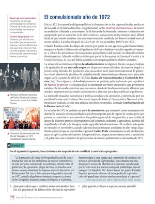 Reservas internacionales:
Depósitos de divisas
controlados por el Banco
Central de cada país o las
autoridades monetarias
competentes.
Control de precios: mecanismo por el cual una
autoridad gubernamental
impone montos determinados para los precios (o fijación de precios máximos o
mínimos) de determinados
bienes y servicios.

	 Miembros del Partido Nacional y
del Partido Demócrata Cristiano
marchan en contra de la Unidad
Popular.

Agradecimientos a Fundación Salvador Allende

	 Ceremonia de conmemoración del
Día del Trabajador en 1972
presidida por Salvador Allende.

El convulsionado año de 1972
Hacia 1972, la expansión del gasto público, la disminución en los ingresos fiscales producto
de la caída en el precio del cobre, el agotamiento de las reservas internacionales, la menor
recaudación tributaria y un aumento de la demanda de bienes de consumo y alimentos no
equiparado por un aumento en la oferta interna, provocaron un incremento en el déficit
fiscal, el que intentó cubrirse con una mayor emisión crediticia del Banco Central hacia el
sector público. La inflación pasó de 22,1 % en 1971 a un inédito 260,5 % en 1972.
Estados Unidos cortó los flujos de dinero por parte de sus agencias gubernamentales,
aunque ya desde el último año del gobierno de Frei se habían reducido significativamente, y si bien los préstamos internacionales provenientes del mundo occidental también
disminuyeron, Allende recibió créditos por parte de los países de Europa Oriental y la
Unión Soviética, lo cual no había ocurrido con ningún gobierno chileno anterior.
La situación económica originó desabastecimiento de algunos bienes, lo que condujo
a la aparición de un mercado negro, en el que se comercializaban de manera ilegal y a
precios muy elevados los productos que escaseaban en el mercado tradicional. El gobierno, con el objetivo de planificar la distribución de bienes básicos y denunciar el mercado
negro, creó, a partir de abril de 1972, las Juntas de Abastecimientos y Control de Precios (Jap). Para algunos, el desabastecimiento se produjo principalmente por la política
de fijación de precios y la incapacidad de mantener un ritmo productivo que permitiera
satisfacer la demanda, mientras que para otros, obedeció fundamentalmente al boicot que
muchos empresarios nacionales comenzaron a efectuar para desestabilizar al gobierno.
La inestable situación económica y política condujo a la oposición, conformada por los
partidos Demócrata Cristiano, Nacional, Izquierda Radical, Democrático Nacional y Democrático Radical, a crear una alianza con fines electorales, llamada Confederación de
la Democracia (Code).
En octubre de 1972 se produjo un paro de camioneros, que comenzó como una manera de
detener la creación de una entidad estatal de transporte para la región de Aysén, pero que
pronto se convirtió en una movilización política general de la oposición, y que recibió el
apoyo de distintos gremios de propietarios del comercio, industria y agricultura, además del
respaldo de la Code y de las agencias de seguridad estadounidenses. El conflicto solo pudo
ser resuelto en noviembre, cuando Allende decidió integrar a militares de alto rango al gabinete, entre los que se encontraba el general Carlos Prats, comandante en jefe del Ejército,
quien ocupó la cartera de Interior. Esto permitió una tregua momentánea entre la oposición
y el gobierno, con el objetivo de preparar las elecciones parlamentarias de marzo de 1973.

A ctividad 17
Lee el siguiente fragmento, busca información respecto de este conflicto y contesta las preguntas.
"La formación del Área de Propiedad Social de la economía fue uno de los problemas de mayor controversia
de este período, concitando un ardoroso debate entre el
gobierno y la oposición, el que devino, en muchas ocasiones, en una situación de impasse entre el Ejecutivo y el
Parlamento. Tal vez, el hito más paradigmático ocurrió
en 1972 cuando el gobierno intentó comprar acciones
de la Compañía Manufacturera de Papeles y Cartones,
1.	 ¿Qué quiere decir que el conflicto evolucionó desde el derecho a la propiedad a la defensa de la libertad de expresión?
170 Unidad 4 • El período de las transformaciones estructurales	

dando origen a una pugna que trascendió el conflicto en
torno al derecho de la propiedad, para situarse en una
disputa en torno a la libertad de expresión, encabezada
por El Mercurio. La intensa campaña publicitaria bajo el
eslogan "La Papelera No", buscó hacer ver que la Unidad
Popular pretendía obtener el monopolio de la producción del papel para de este modo amordazar a la prensa".
Fuente: Sofía Correa y otros. (2001). Historia del siglo XX chileno. Santiago. .

2.	 ¿Qué papel le atribuyes a la prensa en este período?

 